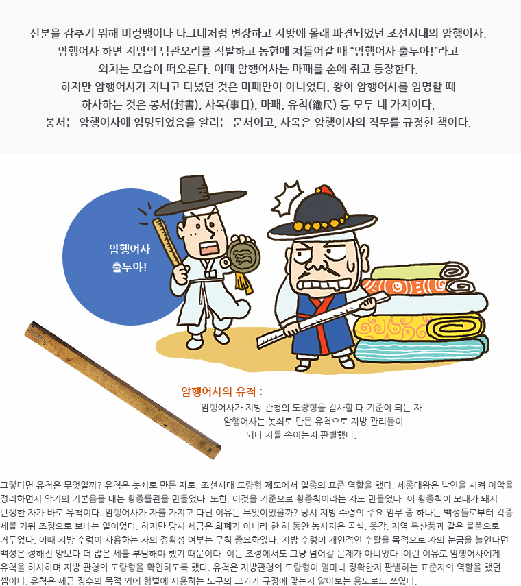 신분을 감추기 위해 비렁뱅이나 나그네처럼 변장하고 지방에 몰래 파견되었던 조선시대의 암행어사. 암행어사 하면 지방의 탐관오리를 적발하고 동헌에 쳐들어갈 때 &ldquo;암행어사 출두야!&rdquo;라고 외치는 모습이 떠오른다. 이때 암행어사는 마패를 손에 쥐고 등장한다. 하지만 암행어사가 지니고 다녔던 것은 마패만이 아니었다. 왕이 암행어사를 임명할 때 하사하는 것은 봉서(封書), 사목(事目), 마패, 유척(鍮尺) 등 모두 네 가지이다. 봉서는 암행어사에 임명되었음을 알리는 문서이고, 사목은 암행어사의 직무를 규정한 책이다. / 삽화 ( 비단과 포목을 배경으로 자를 들고 있는 지방관에게 마패와 유척을 들고 