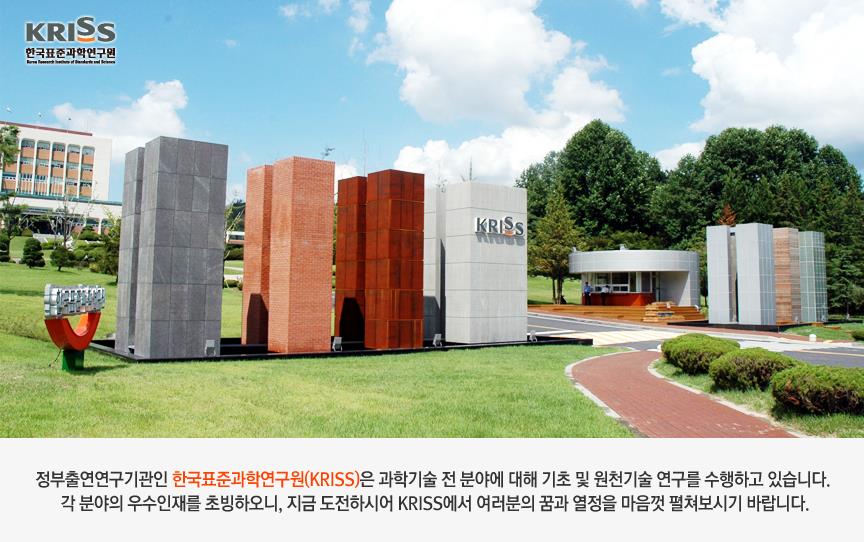 정부출연연구기관인 한국표준과학연구원(KRISS)은 과학기술 전 부냥에 대한 기초 및 원천기술 연구를 수행하고 있습니다. 각 분야의 우수인재를 초빙하오니, 지금 도전하시어 KRISS에서 여러분의 꿈과 열정을 마음껏 펼쳐보시기 바랍니다.