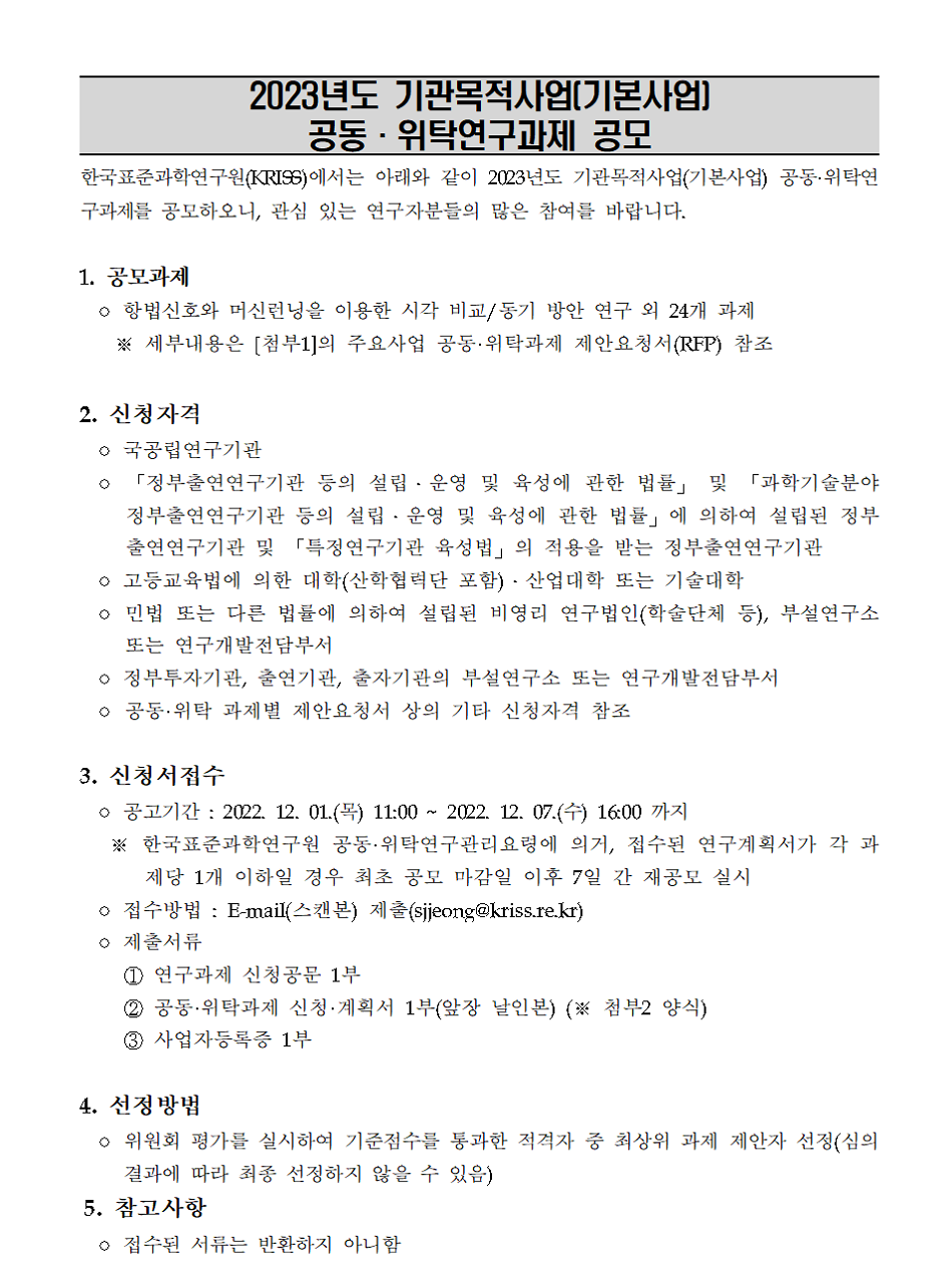         2023년도 기관목적사업[기본사업]         공동·위탁연구과제 재공모         한국표준과학연구원(KRISS)에서는 아래와 같이 2023년도 기관목적사업(기본사업) 공동•위탁연 구과제를 공모하오니, 관심 있는 연구자분들의 많은 참여를 바랍니다.         1. 공모과제         o 항법신호와 머신런닝을 이용한 시각 비교/동기 방안 연구 외 24개 과제         ※ 세부내용은 [첨부1]의 주요사업 공동·위탁과제 제안요청서(RFP) 참조         2. 신청자격         o 국공립연구기관         o 「정부출연연구기관 등의 설립·운영 및 육성에 관한 법률」 및 「과학기술분야 정부출연연구기관 등의 설립·운영 및 육성에 관한 법률」에 의하여 설립된 정부 출연연구기관 및 「특정연구기관 육성법」의 적용을 받는 정부출연연구기관 ? 고등교육법에 의한 대학(산학협력단 포함)·산업대학 또는 기술대학         o 민법 또는 다른 법률에 의하여 설립된 비영리 연구법인(학술단체 등), 부설연구소 또는 연구개발전담부서         o 정부투자기관, 출연기관, 출자기관의 부설연구소 또는 연구개발전담부서         o 공동·위탁 과제별 제안요청서 상의 기타 신청자격 참조         3. 신청서접수         o 공고기간 : 2022. 12. 01.(목) ~ 2022. 12. 07.(수) 16:00까지         ※ 한국표준과학연구원 공동·위탁연구관리요령에 의거, 접수된 연구계획서가 각 과제당 1개 이하일 경우 최초 공모 마감일 이후 7일 간 재공모 실시         o 접수방법 : E-mail(스캔본) 제출(sjjeong@kriss.re.kr)         o 제출서류         1 연구과제 신청공문 1부         2 공동•위탁과제 신청 • 계획서 1부(앞장 날인본) (※ 첨부2 양식)         3 사업자등록증 1부         4. 선정방법         o 위원회 평가를 실시하여 기준점수를 통과한 적격자 중 최상위 과제 제안자 선정(심의 결과에 따라 최종 선정하지 않을 수 있음)         5. 참고사항         o 접수된 서류는 반환하지 아니함