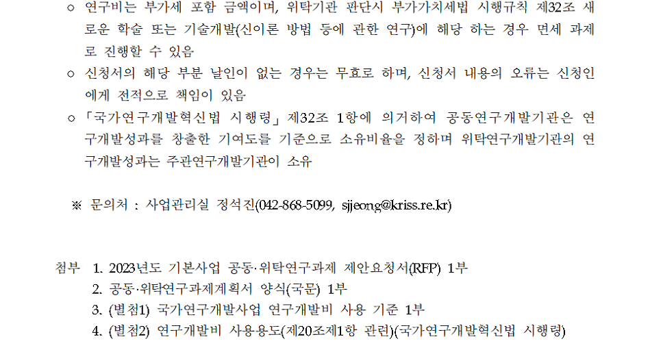 o 연구비는 부가세 포함 금액이며, 위탁기관 판단시 부가가치세법 시행규칙 제32조 새         로운 학술 또는 기술개발(신이론 방법 등에 관한 연구)에 해당 하는 경우 면세 과제로 진행할 수 있음         o 신청서의 해당 부분 날인이 없는 경우는 무효로 하며, 신청서 내용의 오류는 신청인 에게 전적으로 책임이 있음         o「국가연구개발혁신법 시행령」 제32조 1항에 의거하여 공동연구개발기관은 연 구개발성과를 창출한 기여도를 기준으로 소유비율을 정하며 위탁연구개발기관의 연 구개발성과는 주관연구개발기관이 소유         ※문의처: 사업관리실 정석진(042-868-5099, sjjeong@kriss.re.kr)         첨부 1. 2023년도 기본사업 공동•위탁연구과제 제안요청서(RFP) 1부         2. 공동·위탁연구과제계획서 양식(국문) 1부         3. (별첨1) 국가연구개발사업 연구개발비 사용 기준 1부         4. (별첨2) 연구개발비 사용용도(제20조제1항 관련)(국가연구개발혁신법 시행령)