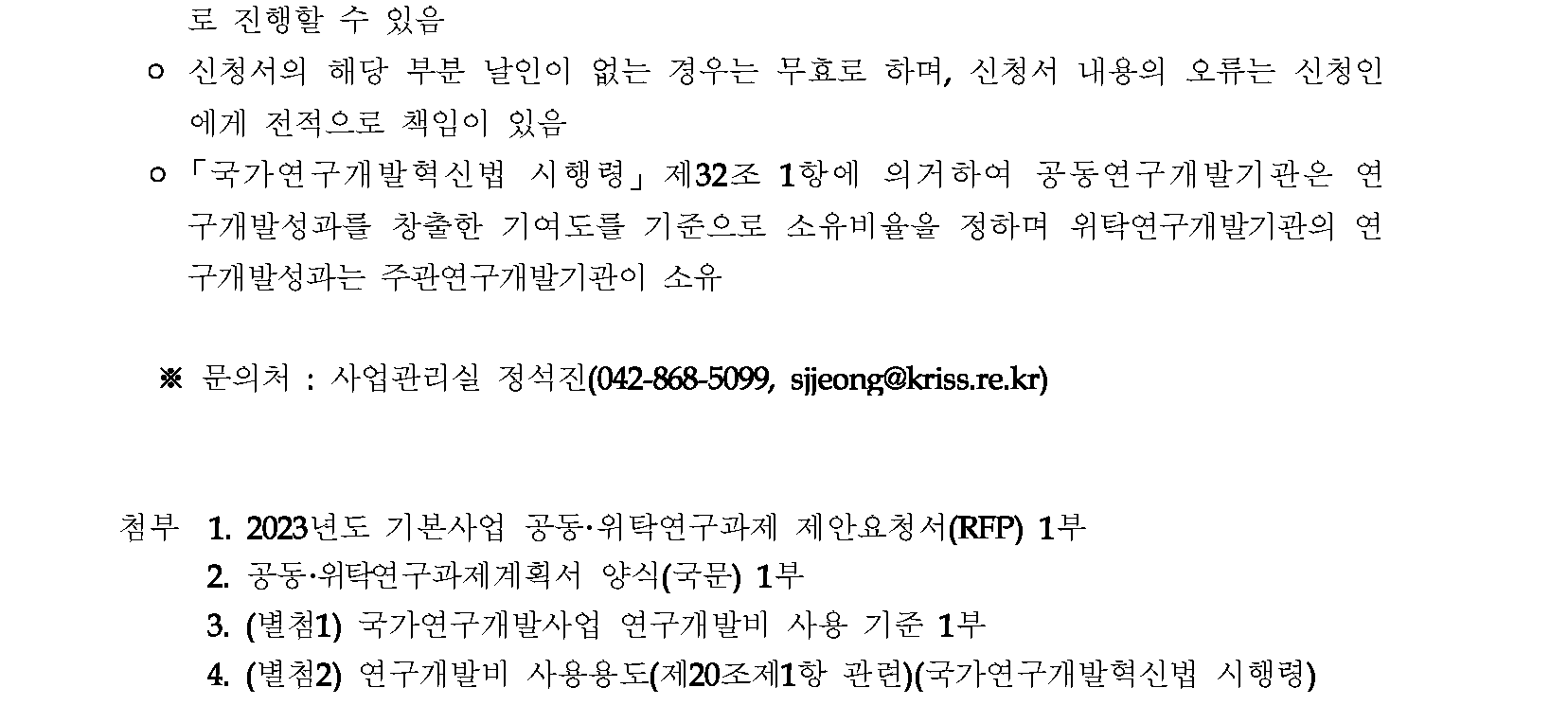 로 진행할 수 있음 o 신청서의 해당 부분 날인이 없는 경우는 무효로 하며, 신청서 내용의 오류는 신청인 에게 전적으로 책임이 있음 o「국가연구개발혁신법 시행령」 제32조 1항에 의거하여 공동연구개발기관은 연 구개발성과를 창출한 기여도를 기준으로 소유비율을 정하며 위탁연구개발기관의 연 구개발성과는 주관연구개발기관이 소유 ※문의처: 사업관리실 정석진(042-868-5099, sjjeong@kriss.re.kr) 첨부 1. 2023년도 기본사업 공동•위탁연구과제 제안요청서(RFP) 1부 2. 공동·위탁연구과제계획서 양식(국문) 1부 3. (별첨1) 국가연구개발사업 연구개발비 사용 기준 1부 4. (별첨2) 연구개발비 사용용도(제20조제1항 관련)(국가연구개발혁신법 시행령)