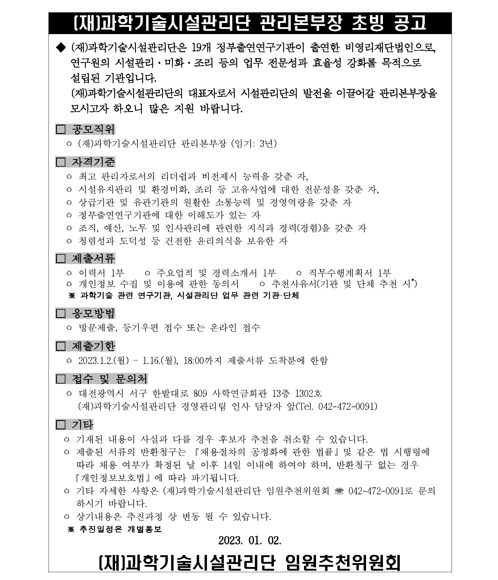 [재]과학기술시설관리단 관리본부장 초빙 공고         (재)과학기술시설관리단은 19개 정부출연연구기관이 출연한 비영리재단법인으로, 연구원의 시설관리 · 미화·조리 등의 업무 전문성과 효율성 강화를 목적으로 설립된 기관입니다.         (재)과학기술시설관리단의 대표자로서 시설관리단의 발전을 이끌어갈 관리본부장을         모시고자 하오니 많은 지원 바랍니다.         □ 공모직위         o (재)과학기술시설관리단 관리본부장 (임기 : 3년)         □ 자격기준         o 최고 관리자로서의 리더쉽과 비전제시 능력을 갖춘 자,         o 시설유지관리 및 환경미화, 조리 등 고유사업에 대한 전문성을 갖춘 자,         o 상급기관 및 유관기관의 원활한 소통능력 및 경영역량을 갖춘 자 ○ 정부출연연구기관에 대한 이해도가 있는 자         o 조직, 예산, 노무 및 인사관리에 관련한 지식과 경력(경험)을 갖춘 자 ? 청렴성과 도덕성 등 건전한 윤리의식을 보유한 자         □ 제출서류         o 이력서 1부         o 개인정보 수집 및 이용에 관한 동의서         o 주요업적 및 경력소개서 1부 ? 직무수행계획서 1부 ? 추천사유서(기관 및 단체 추천 시         ※과학기술 관련 연구기관, 시설관리단 업무 관련 기관·단체         □ 응모방법         o 방문제출, 등기우편 접수 또는 온라인 접수         제출기한         o 2023.1.2.(월) ~ 1.16.(월), 18:00까지 제출서류 도착분에 한함         접수 및 문의처         o 대전광역시 서구 한밭대로 809 사학연금회관 13층 1302호         (재)과학기술시설관리단 경영관리팀 인사 담당자 앞(Tel. 042-472-0091)         □ 기타         o 기재된 내용이 사실과 다를 경우 후보자 추천을 취소할 수 있습니다.         o 제출된 서류의 반환청구는 「채용절차의 공정화에 관한 법률』 및 같은 법 시행령에 따라 채용 여부가 확정된 날 이후 14일 이내에 하여야 하며, 반환청구 없는 경우 『개인정보보호법』에 따라 파기됩니다.         o 기타 자세한 사항은 (재)과학기술시설관리단 임원추천위원회 042-472-0091로 문의 하시기 바랍니다.         o 상기내용은 추진과정 상 변동 될 수 있습니다.         ※추진일정은 개별통보         2023. 01. 02.         [재]과학기술시설관리단 임원추천위원회