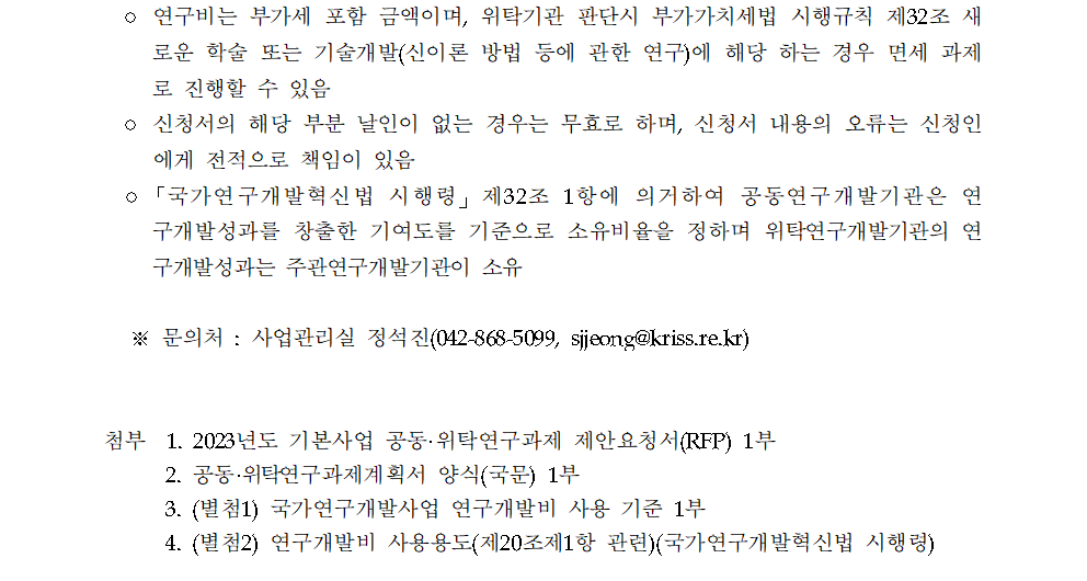 ○ 연구비는 부가세 포함 금액이며, 위탁기관 판단시 부가가치세법 시행규칙 제32조 새 로운 학술 또는 기술개발(신이론 방법 등에 관한 연구)에 해당 하는 경우 면세 과제 로 진행할 수 있음 ○ 신청서의 해당 부분 날인이 없는 경우는 무효로 하며, 신청서 내용의 오류는 신청인 에게 전적으로 책임이 있음 ○「국가연구개발혁신법 시행령」 제32조 1항에 의거하여 공동연구개발기관은 연 구개발성과를 창출한 기여도를 기준으로 소유비율을 정하며 위탁연구개발기관의 연 구개발성과는 주관연구개발기관이 소유 ※문의처: 사업관리실 정석진(042-868-5099, sjjeong@kriss.re.kr) 첨부 1. 2023년도 기본사업 공동·위탁연구과제 제안요청서(RFP) 1부 2. 공동·위탁연구과제계획서 양식(국문) 1부 3. (별첨1) 국가연구개발사업 연구개발비 사용 기준 1부 4. (별첨2) 연구개발비 사용용도(제20조제1항 관련)(국가연구개발혁신법 시행령)