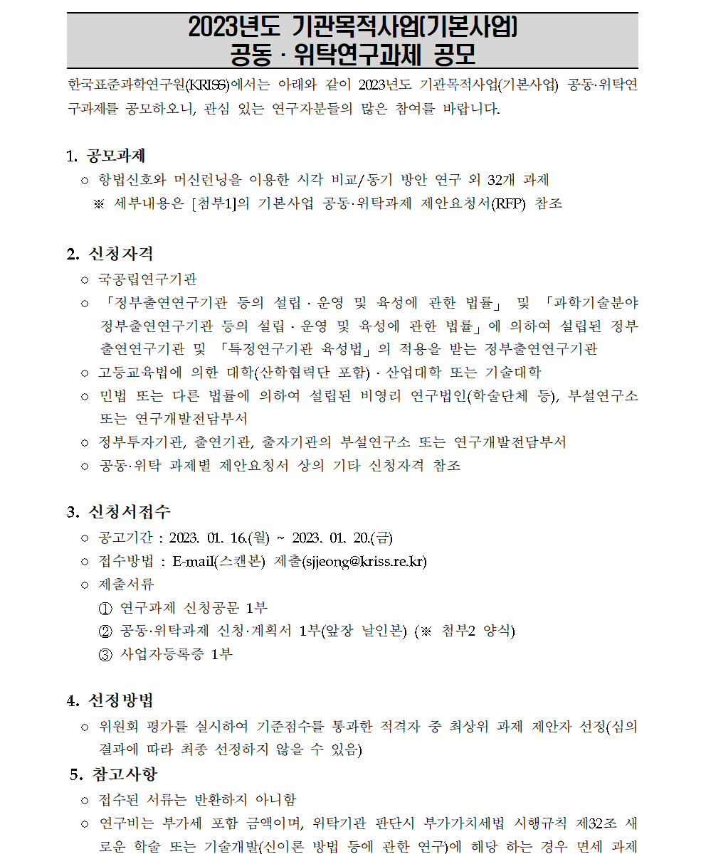 2023년도 기관목적사업[기본사업]         공동·위탁연구과제 공모         한국표준과학연구원(KRISS)에서는 아래와 같이 2023년도 기관목적사업(기본사업) 공동·위탁연 구과제를 공모하오니, 관심 있는 연구자분들의 많은 참여를 바랍니다.         1. 공모과제         ○ 항법신호와 머신런닝을 이용한 시각 비교/동기 방안 연구 외 32개 과제         ※ 세부내용은 [첨부1]의 기본사업 공동·위탁과제 제안요청서(RFP) 참조         2. 신청자격         ? 국공립연구기관         「정부출연연구기관 등의 설립·운영 및 육성에 관한 법률」 및 「과학기술분야 정부출연연구기관 등의 설립·운영 및 육성에 관한 법률」에 의하여 설립된 정부 출연연구기관 및 「특정연구기관 육성법」의 적용을 받는 정부출연연구기관         ○ 고등교육법에 의한 대학(산학협력단 포함) · 산업대학 또는 기술대학         ○ 민법 또는 다른 법률에 의하여 설립된 비영리 연구법인(학술단체 등), 부설연구소 또는 연구개발전담부서         ○ 정부투자기관, 출연기관, 출자기관의 부설연구소 또는 연구개발전담부서         ○ 공동·위탁 과제별 제안요청서 상의 기타 신청자격 참조         3. 신청서접수         ○ 공고기간 : 2023. 01. 16.(월) 2023. 01. 20.()         ○ 접수방법 : E-mail(스캔본) 제출(sjjeong@kriss.re.kr)         ○ 제출서류         1 연구과제 신청공문 1부         2 공동·위탁과제 신청 · 계획서 1부(앞장 날인본) (※ 첨부2 양식)         3 사업자등록증 1부         4. 선정방법         ○ 위원회 평가를 실시하여 기준점수를 통과한 적격자 중 최상위 과제 제안자 선정(심의 결과에 따라 최종 선정하지 않을 수 있음)         5. 참고사항         ○ 접수된 서류는 반환하지 아니함         ○ 연구비는 부가세 포함 금액이며, 위탁기관 판단시 부가가치세법 시행규칙 제32조 새 로운 학술 또는 기술개발(신이론 방법 등에 관한 연구)에 해당 하는 경우 면세 과제