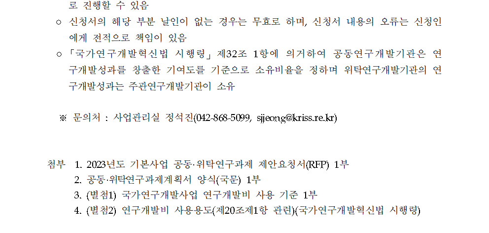 로 진행할 수 있음         ○ 신청서의 해당 부분 날인이 없는 경우는 무효로 하며, 신청서 내용의 오류는 신청인 에게 전적으로 책임이 있음         ○「국가연구개발혁신법 시행령」 제32조 1항에 의거하여 공동연구개발기관은 연 구개발성과를 창출한 기여도를 기준으로 소유비율을 정하며 위탁연구개발기관의 연 구개발성과는 주관연구개발기관이 소유         ※문의처: 사업관리실 정석진(042-868-5099, sjjeong@kriss.re.kr)         첨부 1. 2023년도 기본사업 공동·위탁연구과제 제안요청서(RFP) 1부         2. 공동·위탁연구과제계획서 양식(국문) 1부         3. (별첨1) 국가연구개발사업 연구개발비 사용 기준 1부         4. (별첨2) 연구개발비 사용용도(제20조제1항 관련)(국가연구개발혁신법 시행령)