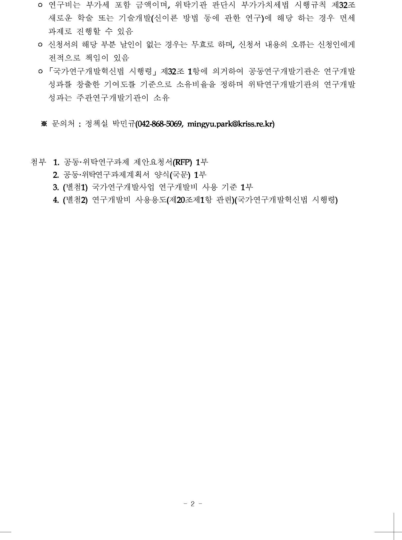 o 연구비는 부가세 포함 금액이며, 위탁기관 판단시 부가가치세법 시행규칙 제32조 새로운 학술 또는 기술개발(신이론 방법 등에 관한 연구)에 해당 하는 경우 면세 과제로 진행할 수 있음         o 신청서의 해당 부분 날인이 없는 경우는 무효로 하며, 신청서 내용의 오류는 신청인에게 전적으로 책임이 있음         ○「국가연구개발혁신법 시행령」 제32조 1항에 의거하여 공동연구개발기관은 연구개발 성과를 창출한 기여도를 기준으로 소유비율을 정하며 위탁연구개발기관의 연구개발 성과는 주관연구개발기관이 소유         ※문의처: 정책실 박민규(042-868-5069, mingyu.park@kriss.re.kr)         첨부 1. 공동·위탁연구과제 제안요청서(RFP) 1부         2. 공동·위탁연구과제계획서 양식(국문) 1부         3. (별첨1) 국가연구개발사업 연구개발비 사용 기준 1부         4. (별첨2) 연구개발비 사용용도(제20조제1항 관련)(국가연구개발혁신법 시행령)