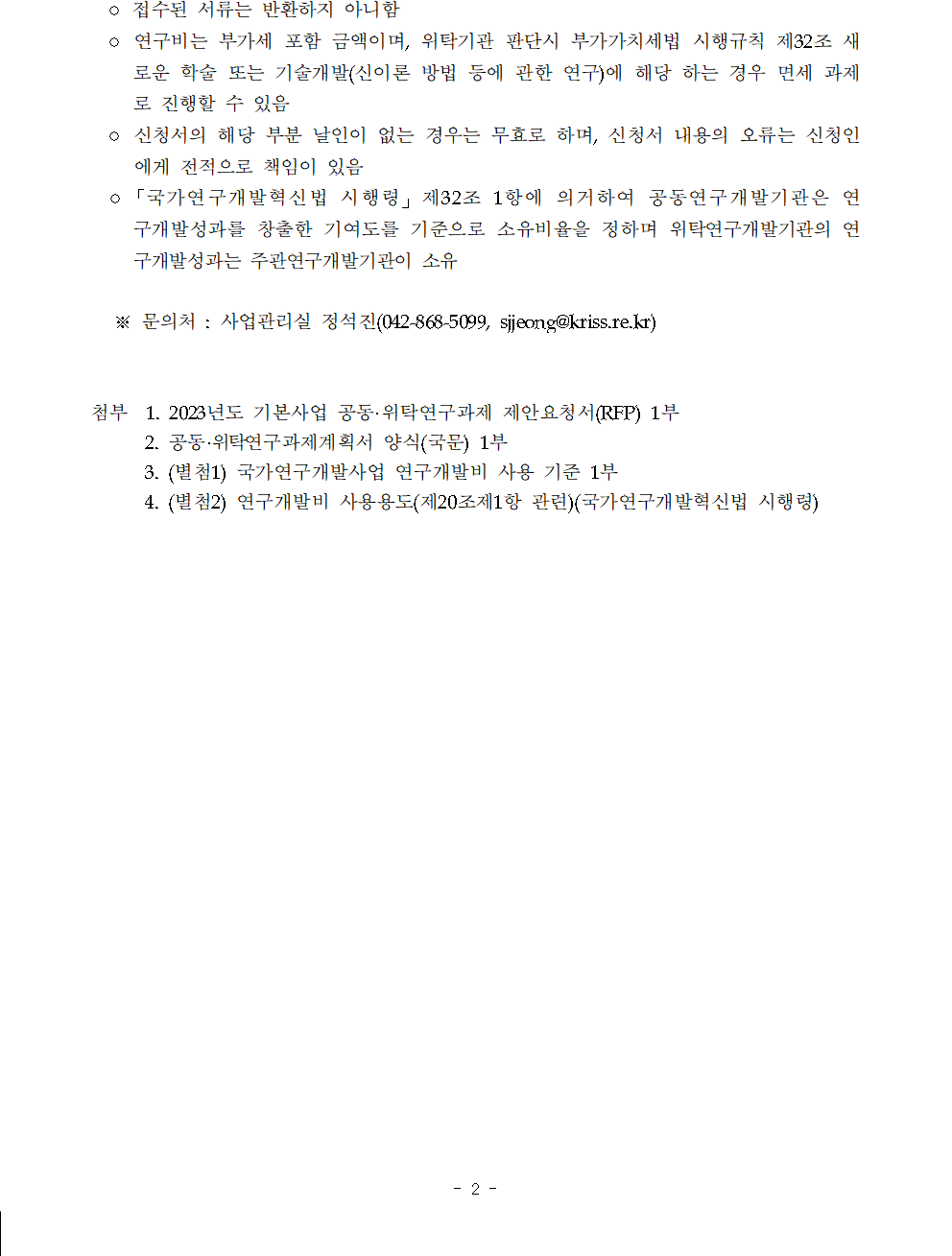 o 연구비는 부가세 포함 금액이며, 위탁기관 판단시 부가가치세법 시행규칙 제32조 새로운 학술 또는 기술개발(신이론 방법 등에 관한 연구)에 해당 하는 경우 면세 과제로 진행할 수 있음         o 신청서의 해당 부분 날인이 없는 경우는 무효로 하며, 신청서 내용의 오류는 신청인에게 전적으로 책임이 있음         ○「국가연구개발혁신법 시행령」 제32조 1항에 의거하여 공동연구개발기관은 연구개발 성과를 창출한 기여도를 기준으로 소유비율을 정하며 위탁연구개발기관의 연구개발 성과는 주관연구개발기관이 소유         ※문의처: 사업관리실 정석진(042-868-5099, sjjeong@kriss.re.kr)         첨부 1. 2023년도 기본사업 공동·위탁연구과제 제안요청서(RFP) 1부         2. 공동·위탁연구과제계획서 양식(국문) 1부         3. (별첨1) 국가연구개발사업 연구개발비 사용 기준 1부         4. (별첨2) 연구개발비 사용용도(제20조제1항 관련)(국가연구개발혁신법 시행령)