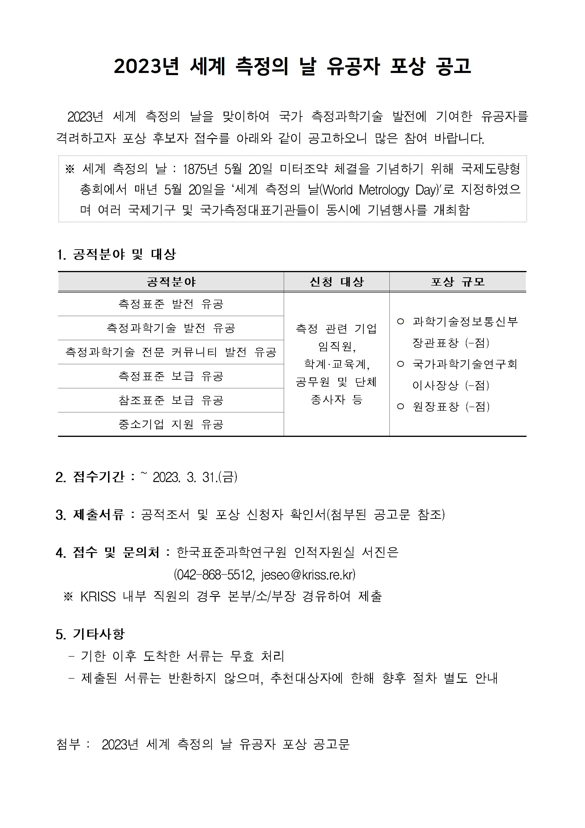 2023년 세계 측정의 날 유공자 포상 공고         2023년 세계 측정의 날을 맞이하여 국가 측정과학기술 발전에 기여한 유공자를 격려하고자 포상 후보자 접수를 아래와 같이 공고하오니         많은 참여 바랍니다.         ※ 세계 측정의 날: 1875년 5월 20일 미터조약 체결을 기념하기 위해 국제도량형         총회에서 매년 5월 20일을 '세계 측정의 날(World Metrology Day)'로 지정하였으 며 여러 국제기구 및 국가측정대표기관들이 동시에 기념행사를 개최함         1. 공적분야 및 대상         공적분야, 신청 대상, 포상 규모에 대해 정리한 표입니다.         공적분야(6개 분야 먼저 순서대로) 측정표준 발전 유공 측정과학기술 발전 유공 측정과학기술 전문 커뮤니티 발전 유공 측정표준 보급 유공 참조표준 보급 유공 중소기업 지원 유공          측정 관련 기업 임직원, 학계·교육계, 공무원 및 단체 종사자 등          -과학기술정보통신부 장관표창 (-점)         -국가과학기술연구회 이사장상 (-점)          -원장표창 (-점)         2. 접수기간 : 2023. 3. 31.(금)         3. 제출서류 : 공적조서 및 포상 신청자 확인서(첨부된 공고문 참조)         4. 접수 및 문의처 : 한국표준과학연구원 인적자원실 서진은         (042-868-5512, jeseo@kriss.re.kr)         ※ KRISS 내부 직원의 경우 본부/소/부장 경유하여 제출         5. 기타사항         -기한 이후 도착한 서류는 무효 처리         -제출된 서류는 반환하지 않으며, 추천대상자에 한해 향후 절차 별도 안내         첨부 : 2023년 세계 측정의 날 유공자 포상 공고문