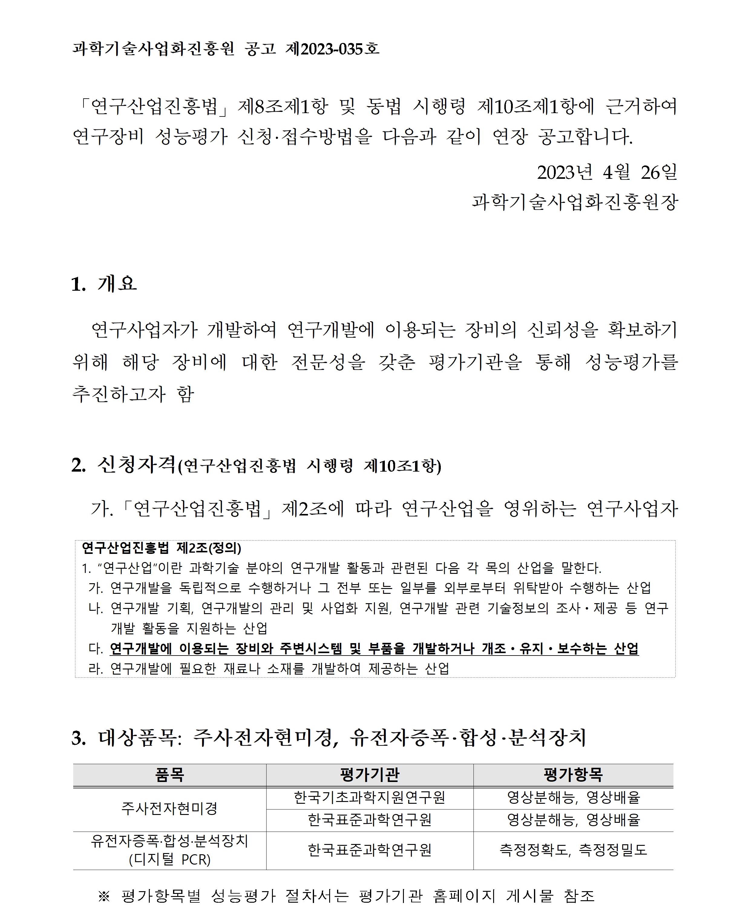 과학기술사업화진흥원 공고 제2023-035호          「연구산업진흥법」 제8조제1항 및 동법 시행령       제10조제1항에 근거하여 연구장비 성능평가 신청·접수방법을 다음과 같이 연장 공고합니다.        2023년 4월 26일 과학기술사업화진흥원장        1. 개요 연구사업자가 개발하여 연구개발에 이용되는 장비의 신뢰성을 확보하기 위해 해당 장비에 대한        전문성을 갖춘 평가기관을 통해 성능평가를 추진하고자 함       2. 신청자격(연구산업진흥법 시행령 제10조1항)        가. 「연구산업진흥법」 제2조에 따라 연구산업을 영위하는 연구사업자        연구산업진흥법 제2조(정의)        1. '연구산업'이란 과학기술 분야의 연구개발       활동과 관련된 다음 각 목의 산업을 말한다.        가. 연구개발을 독립적으로 수행하거나 그 전부 또는       일부를 외부로부터 위탁받아 수행하는 산업        나. 연구개발 기획, 연구개발의 관리 및 사업화 지원,       연구개발 관련 기술정보의 조사·제공 등 연구 개발 활동을 지원하는 산업        다. 연구개발에 이용되는 장비와 주변시스템 및 부품을 개발하거나 개조·유지·보수하는 산업        라. 연구개발에 필요한 재료나 소재를 개발하여 제공하는 산업        3. 대상품목: 주사전자현미경, 유전자증폭·합성·분석장치        품목, 평가기관, 평가항목에 대해 설명한 표입니다.       주사전자현미경 한국기초과학지원연구원 영상분해능, 영상배율         주사전자현미경 한국표준과학연구원 영상분해능, 영상배율       유전자증폭·합성·분석장치(디지털 PCR) 한국표준과학연구원 측정정확도, 측정정밀도       ※ 평가항목별 성능평가 절차서는 평가기관 홈페이지 게시물 참조