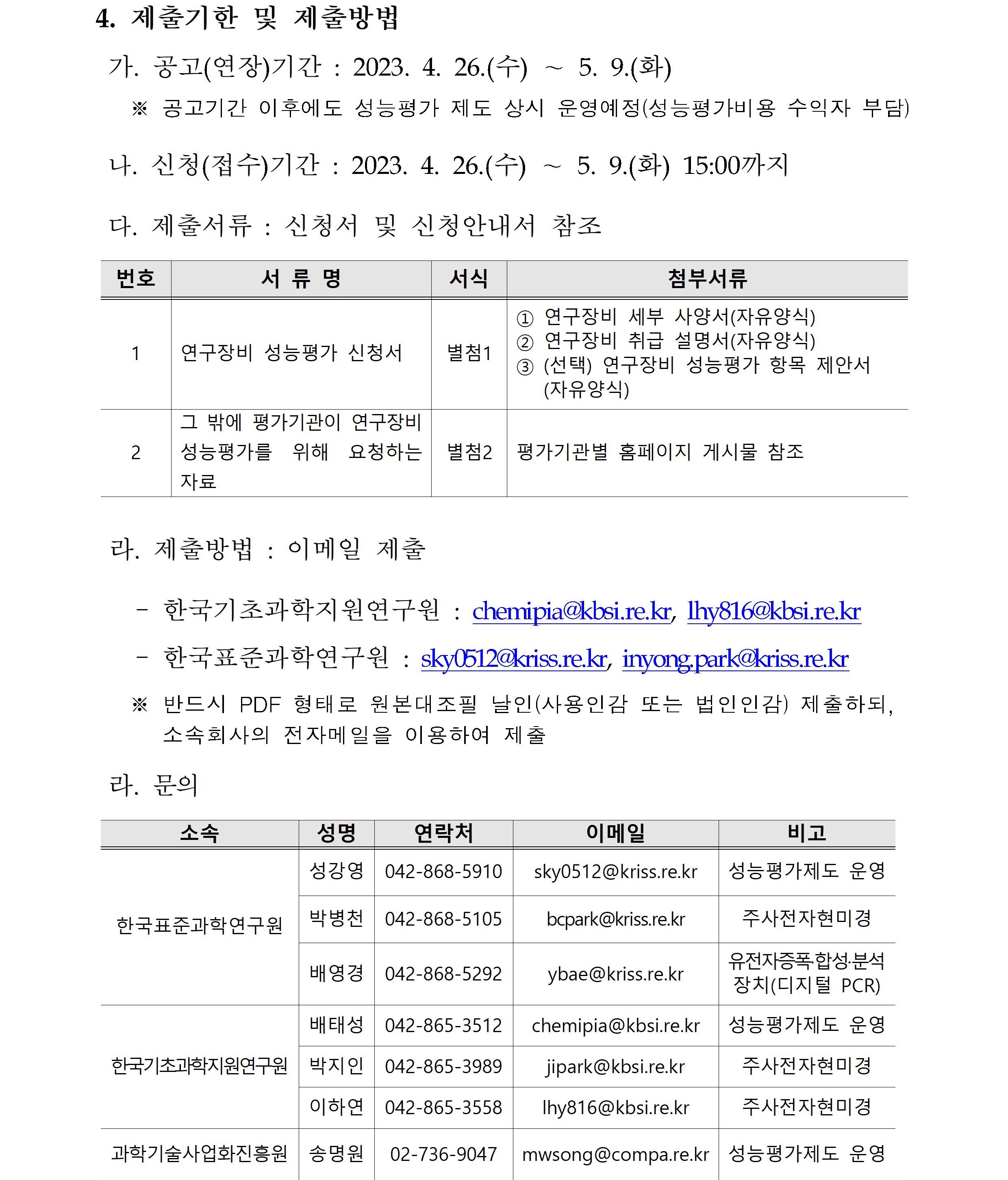 4. 제출기한 및 제출방법         가. 공고(연장)기간 : 2023.4.26.(수)~5.9.(화)         ※ 공고기간 이후에도 성능평가 제도 상시 운영예정(성능평가비용 수익자 부담)         나. 신청(접수)기간 : 2023.4.26.(수)~5.9.(화) 15:00까지         다. 제출서류 : 신청서 및 신청안내서 참조         번호, 서류명, 서식, 첨부서류에 대해 설명한 표입니다.         1 연구장비 성능평가 신청서 별첨1 1번 연구장비 세부 사양서(자유양식)         2번 연구장비 취급 설명서(자유양식)         3번 (선택) 연구장비 성능평가 항목 제안서(자유양식)         2 그 밖에 평가기관이 연구장비 성능평가를 위해 요청하는 자료 별첨2 평가기관별 홈페이지 게시물 참조         라. 제출방법 : 이메일 제출         -한국기초과학지원연구원 : chemipia@kbsi.re.kr, lhy816@kbsi.re.kr         -한국표준과학연구원 : sky0512@kriss.re.kr, inyong.park@kriss.re.kr         ※ 반드시 PDF 형태로 원본대조필 날인(사용인감 또는 법인인감) 제출하되, 소속회사의 전자메일을 이용하여 제출         라. 문의         소속, 성명, 연락처, 이메일, 비고에 대해 설명한 표입니다.          한국표준과학연구원 성강영 042-868-5910 sky0512@kriss.re.kr 성능평가제도 운영         한국표준과학연구원 박병천 042-868-5105 bcpark@kriss.re.kr 주사전자현미경         한국표준과학연구원 배영경 042-868-5292 ybae@kriss.re.kr 유전자증폭·합성·분석장치(디지털 PCR)         한국기초과학지원연구원 배태성 042-865-3512 chemipia@kriss.re.kr 성능평가제도 운영         한국기초과학지원연구원 박지인 042-865-3989 jipark@kriss.re.kr 주사전자현미경         한국기초과학지원연구원 이하연 042-865-3558 lhy816@kriss.re.kr 주사전자현미경         과학기술사업화진흥원 송명원 02-736-9047 mwsong@compa.kr.kr 성능평가제도 운영