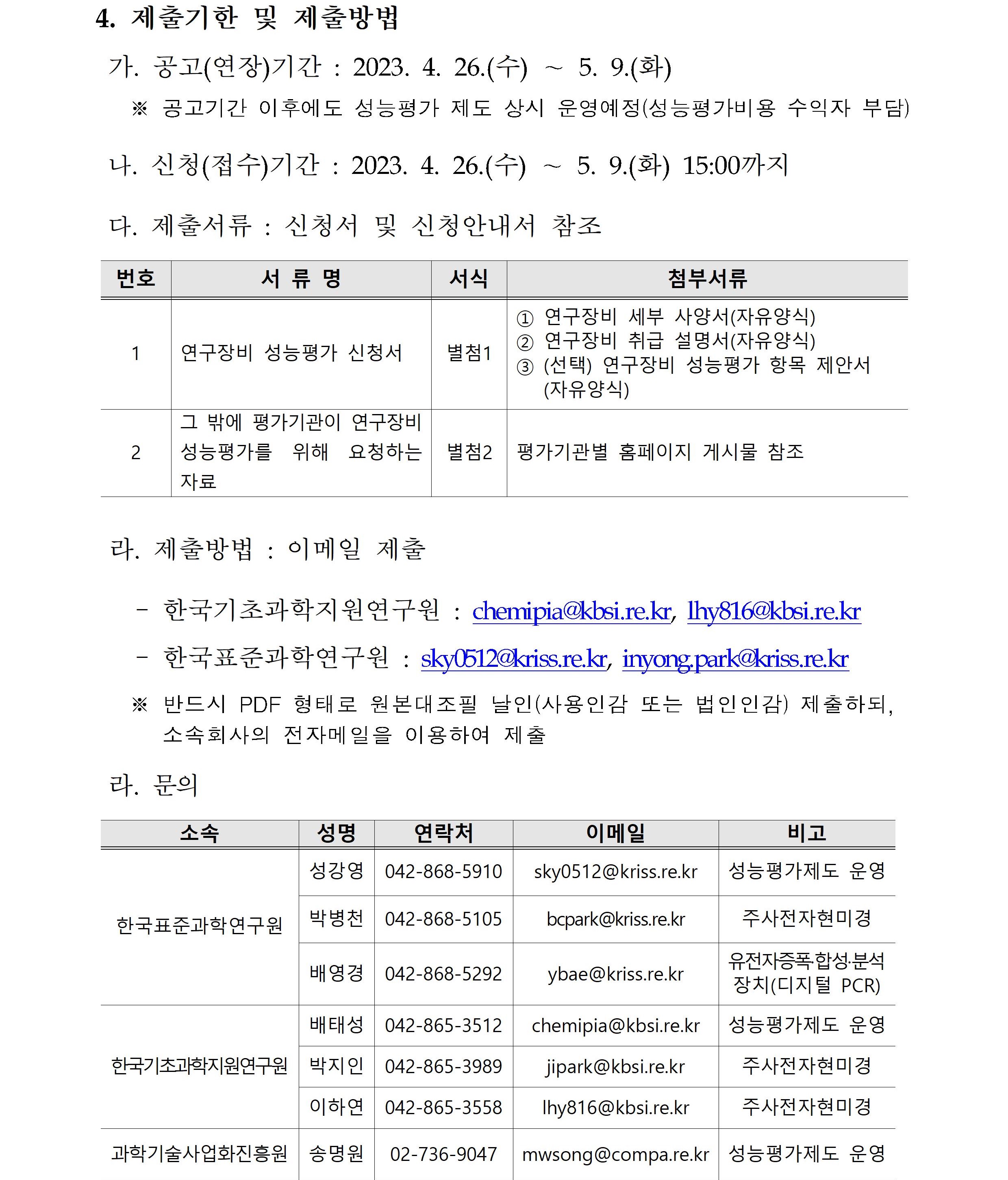 4. 제출기한 및 제출방법         가. 공고(연장)기간 : 2023.4.26.(수)~5.9.(화)         ※ 공고기간 이후에도 성능평가 제도 상시 운영예정(성능평가비용 수익자 부담)         나. 신청(접수)기간 : 2023.4.26.(수)~5.9.(화) 15:00까지         다. 제출서류 : 신청서 및 신청안내서 참조         번호, 서류명, 서식, 첨부서류에 대해 설명한 표입니다.         1 연구장비 성능평가 신청서 별첨1 1번 연구장비 세부 사양서(자유양식)         2번 연구장비 취급 설명서(자유양식)         3번 (선택) 연구장비 성능평가 항목 제안서(자유양식)         2 그 밖에 평가기관이 연구장비 성능평가를 위해 요청하는 자료 별첨2 평가기관별 홈페이지 게시물 참조         라. 제출방법 : 이메일 제출         -한국기초과학지원연구원 : chemipia@kbsi.re.kr, lhy816@kbsi.re.kr         -한국표준과학연구원 : sky0512@kriss.re.kr, inyong.park@kriss.re.kr         ※ 반드시 PDF 형태로 원본대조필 날인(사용인감 또는 법인인감) 제출하되, 소속회사의 전자메일을 이용하여 제출         라. 문의         소속, 성명, 연락처, 이메일, 비고에 대해 설명한 표입니다.          한국표준과학연구원 성강영 042-868-5910 sky0512@kriss.re.kr 성능평가제도 운영         한국표준과학연구원 박병천 042-868-5105 bcpark@kriss.re.kr 주사전자현미경         한국표준과학연구원 배영경 042-868-5292 ybae@kriss.re.kr 유전자증폭·합성·분석장치(디지털 PCR)         한국기초과학지원연구원 배태성 042-865-3512 chemipia@kriss.re.kr 성능평가제도 운영         한국기초과학지원연구원 박지인 042-865-3989 jipark@kriss.re.kr 주사전자현미경         한국기초과학지원연구원 이하연 042-865-3558 lhy816@kriss.re.kr 주사전자현미경         과학기술사업화진흥원 송명원 02-736-9047 mwsong@compa.kr.kr 성능평가제도 운영