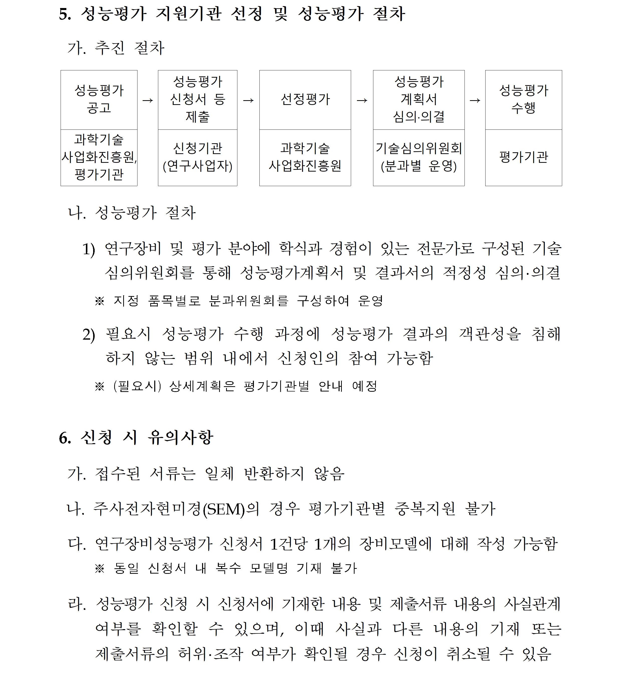          성능평가 지원기관 선정 및 성능평가 절차         가. 추진 절차(순서대로)         성능평가 공고 과학기술사업화진흥원, 평가기관          성능평가 신청서 등 제출 신청기관(연구사업자) 선정평가(과학기술사업화진흥원)         성능평가 계획서 심의·의결 기술심의위원회 성능평가수행 평가기관         나. 성능평가 절차         1) 연구장비 및 평가 분야에 학식과 경험이 있는 전문가로 구성된 기술 심의위원회를 통해 성능평가계획서 및 결과서의 적정성 심의·의결 ※ 지정 품목별로 분과위원회를 구성하여 운영         2) 필요시 성능평가 수행 과정에 성능평가 결과의 객관성을 침해         하지 않는 범위 내에서 신청인의 참여 가능함         ※(필요시)상세계획은 평가기관별 안내 예정         6. 신청 시 유의사항         가. 접수된 서류는 일체 반환하지 않음         나. 주사전자현미경(SEM)의 경우 평가기관별 중복지원 불가         다. 연구장비성능평가 신청서 1건당 1개의 장비모델에 대해 작성 가능함 ※동일 신청서 내 복수 모델명 기재 불가         라. 성능평가 신청 시 신청서에 기재한 내용 및 제출서류 내용의 사실관계 여부를 확인할 수 있으며, 이때 사실과 다른 내용의 기재 또는 제출서류의 허위·조작 여부가 확인될 경우 신청이 취소될 수 있음         