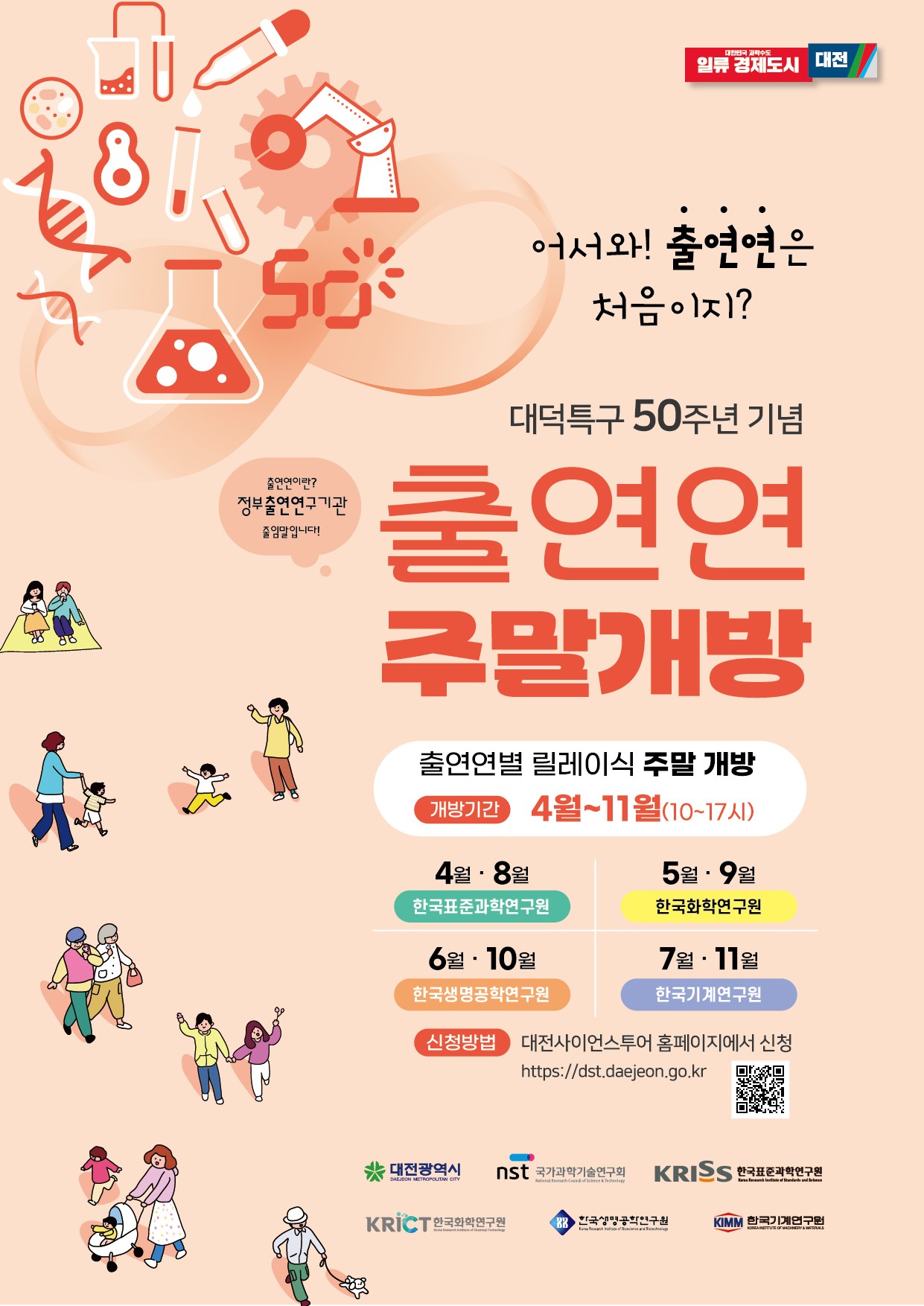 대한민국 과학수도 일류 경제도시 대전          어서와! 출연연은 처음이지? 대덕특구 50주년 기념 출연연이란? 정부출연연구기관 줄임말입니다! 출연연 주말개방 출연연별 릴레이식 주말 개방 개방기간 4월~11월(10~17시)         4월 • 8월 한국표준과학연구원 5월 • 9월 한국화학연구원 6월 • 10월 한국생명공학연구원 7월 • 11월 한국기계연구원         신청방법 대전사이언스투어 홈페이지에서 신청 바로가기 url https://dst.daejeon.go.kr          대전광역시 nst 국가과학기술연구회 KRISS 한국표준과학연구원 KRICT 한국화학연구원 한국생명공학연구원 KIMM 한국기계연구원         