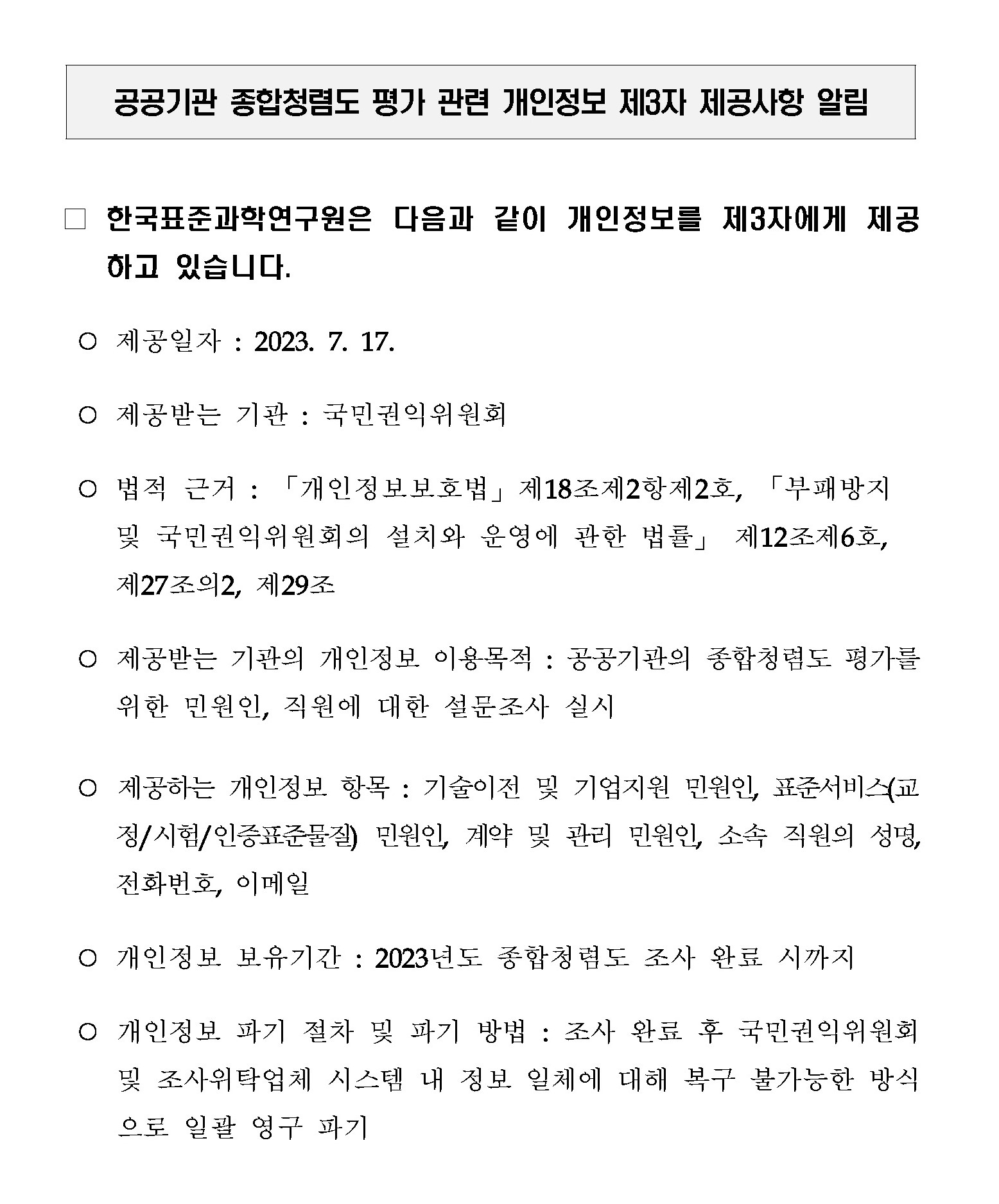 공공기관 종합청렴도 평가 관련 개인정보 제3자 제공사항 알림         한국표준과학연구원은 다음과 같이 개인정보를 제3자에게 제공         하고 있습니다.         제공일자 : 2023. 7. 17.         제공받는 기관: 국민권익위원회         법적 근거: 「개인정보보호법」 제18조제2항제2호, 「부패방지 및 국민권익위원회의 설치와 운영에 관한 법률」 제12조제6호, 제27조의2, 제29조         제공받는 기관의 개인정보 이용목적: 공공기관의 종합청렴도 평가를 위한 민원인, 직원에 대한 설문조사 실시         제공하는 개인정보 항목 : 기술이전 및 기업지원 민원인, 표준서비스(교 정/시험/인증표준물질) 민원인, 계약 및 관리 민원인 소속 직원의 성명, 전화번호, 이메일         개인정보 보유기간 : 2023년도 종합청렴도 조사 완료 시까지         개인정보 파기 절차 및 파기 방법: 조사 완료 후 국민권익위원회 및 조사위탁업체 시스템 내 정보 일체에 대해 복구 불가능한 방식 으로 일괄 영구 파기