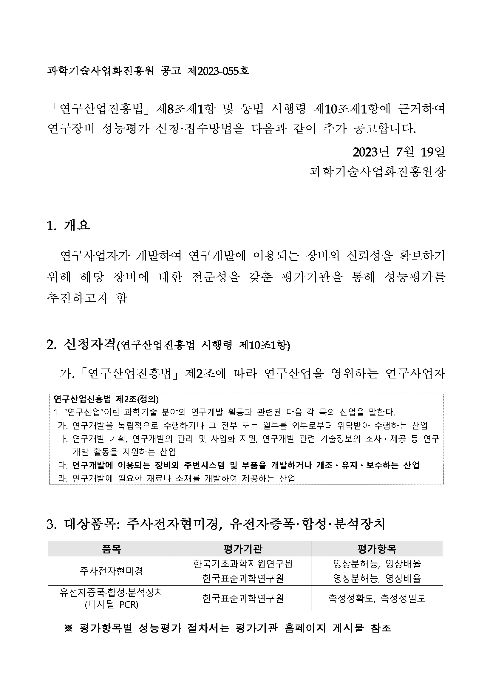 과학기술사업화진흥원 공고 제2023-055호 「연구산업진흥법」 제8조제1항 및 동법       시행령 제10조제1항에 근거하여 연구장비 성능평가 신청·접수방법을 다음과 같이 추가 공고합니다.       2023년 7월 19일 과학기술사업화진흥원장 1. 개요 연구사업자가 개발하여 연구개발에 이용되는       장비의 신뢰성을 확보하기 위해 해당 장비에 대한 전문성을 갖춘 평가기관을 통해 성능평가를       추진하고자 함        2. 신청자격(연구산업진흥법 시행령 제10조1항)        가. 「연구산업진흥법」 제2조에 따라       연구산업을 영위하는 연구사업자        연구산업진흥법 제2조(정의) 1. '연구산업'이란 과학기술 분야의       연구개발 활동과 관련된 다음 각 목의 산업을 말한다. 가. 연구개발을 독립적으로 수행하거나 그       전부 또는 일부를 외부로부터 위탁받아 수행하는 산업 나. 연구개발 기획, 연구개발의 관리 및       사업화 지원, 연구개발 관련 기술정보의 조사·제공 등 연구 개발 활동을 지원하는 산업 다.       연구개발에 이용되는 장비와 주변시스템 및 부품을 개발하거나 개조?유지·보수하는 산업 라.       연구개발에 필요한 재료나 소재를 개발하여 제공하는 산업        3. 대상품목: 주사전자현미경, 유전자증폭·합성·분석장치        품목, 평가기관, 평가항목에 대해 설명한 표입니다.        주사전자현미경 한국기초과학지원연구원 영상분해능, 영상배율        주사전자현미경 한국표준과학연구원 영상분해능, 영상배율        유전자증폭·합성·분석장치 (디지털 PCR) 한국표준과학연구원 측정정확도, 측정정밀도        ※평가항목별 성능평가 절차서는 평가기관 홈페이지 게시물 참조