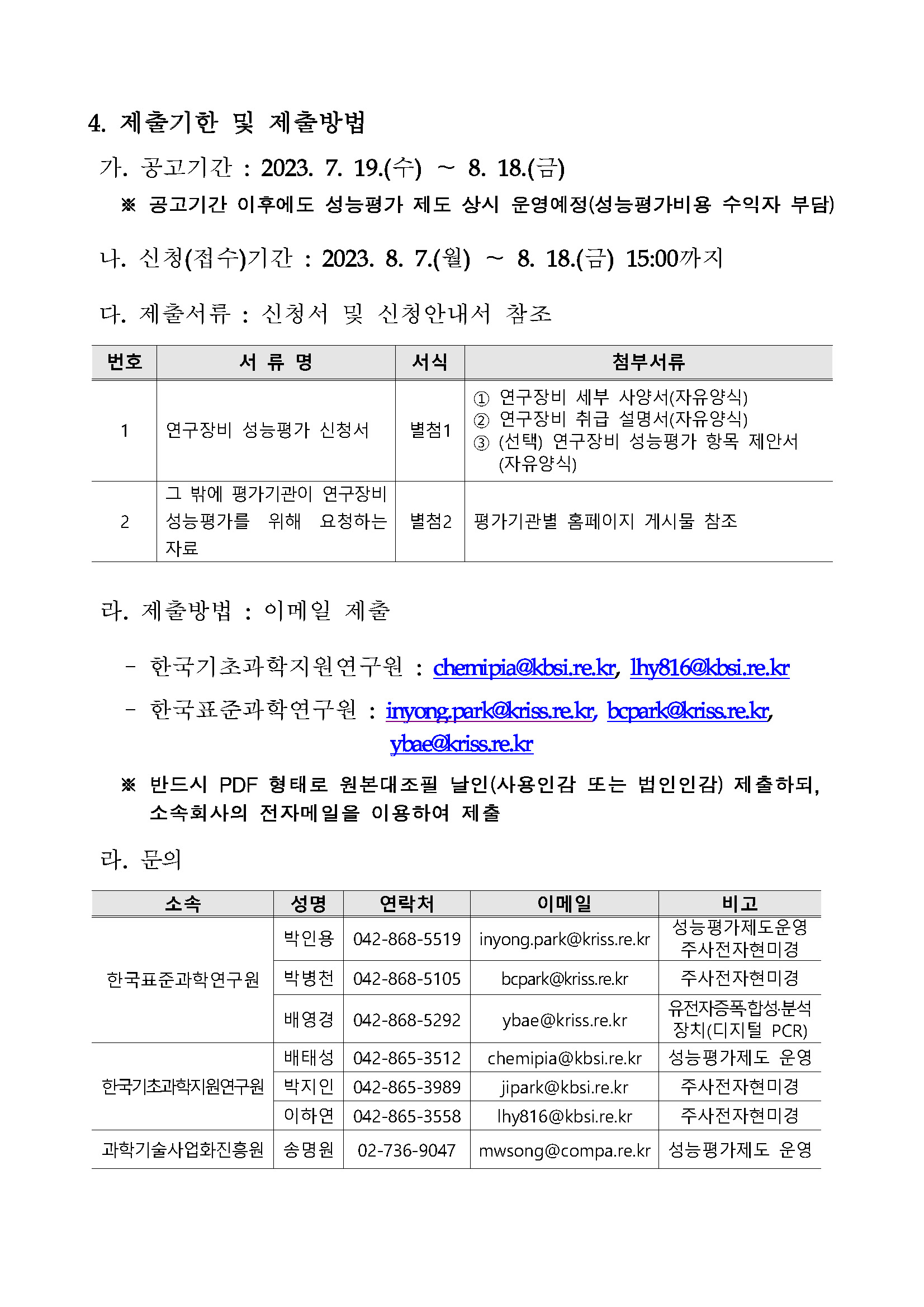          4. 제출기한 및 제출방법         가. 공고기간 : 2023. 7. 19.(수)~8. 18.(금)         ※ 공고기간 이후에도 성능평가 제도 상시 운영예정(성능평가비용 수익자 부담)         나. 신청(접수)기간: 2023. 8. 7.(월) 8. 18.(금) 15:00까지         다. 제출서류 : 신청서 및 신청안내서 참조         번호, 서류명, 서식, 첨부서류에 대해 설명한 표입니다.         1 연구장비 성능평가 신청서 별첨1 1번 연구장비 세부 사양서(자유양식) 2번 연구장비 취급 설명서(자유양식)         3번 (선택) 연구장비 성능평가 항목 제안서 (자유양식)         2 그 밖에 평가기관이 연구장비 별첨2 평가기관별 홈페이지 게시물 참조         라. 제출방법 : 이메일 제출         -한국기초과학지원연구원: chemipia@kbsi.re.kr, lhy816@kbsi.re.kr          -한국표준과학연구원 : inyongpark@kriss.re.kr, bcpark@kriss.re.kr, ybae@kriss.re.kr         ※ 반드시 PDF 형태로 원본대조필 날인(사용인감 또는 법인인감) 제출하되, 소속회사의 전자메일을 이용하여 제출         라. 문의         소속, 성명, 연락처, 이메일, 비고에 대해 설명한 표입니다.         한국표준과학연구원 박인용 042-868-5519 inyong.park@kriss.re.kr 성능평가제도운영 주사전자현미경         한국표준과학연구원 박병천 042-868-5105 bcpark@kriss.re.kr 주사전자현미경         한국표준과학연구원 배영경 042-868-5292 ybae @kriss.re.kr 유전자증폭합성·분석 장치(디지털 PCR)         한국기초과학지원연구원 배태성 042-865-3512 chemipia@kbsi.re.kr 성능평가제도 운영         한국기초과학지원연구원 박지인 042-865-3989 jipark@kbsi.re.kr         한국기초과학지원연구원 이하연 042-865-3558 lhy816@kbsi.re.kr          과학기술사업화진흥원 송명원 02-736-9047 mwsong@compa.re.kr 성능평가제도 운영