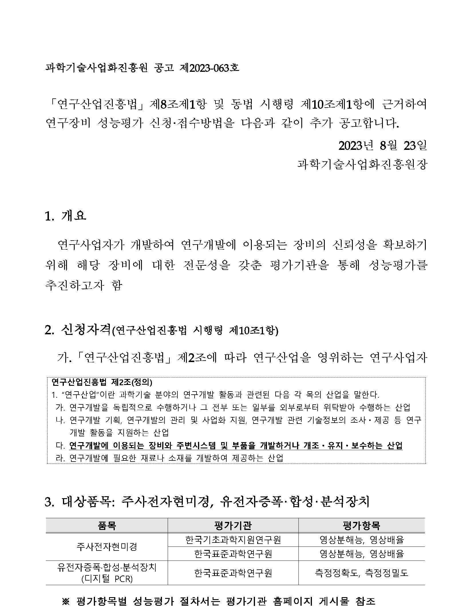 과학기술사업화진흥원 공고 제2023-063호 「연구산업진흥법」 제8조제1항 및 동법 시행령 제10조제1항에 근거하여 연구장비 성능평가 신청·접수방법을 다음과 같이 추가 공고합니다. 2023년 8월 23일 과학기술사업화진흥원장 1. 개요 연구사업자가 개발하여 연구개발에 이용되는 장비의 신뢰성을 확보하기 위해 해당 장비에 대한 전문성을 갖춘 평가기관을 통해 성능평가를 추진하고자 함 2. 신청자격(연구산업진흥법 시행령 제10조1항) 가. 「연구산업진흥법」 제2조에 따라 연구산업을 영위하는 연구사업자 연구산업진흥법 제2조(정의) 1. '연구산업'이란 과학기술 분야의 연구개발 활동과 관련된 다음 각 목의 산업을 말한다. 가. 연구개발을 독립적으로 수행하거나 그 전부 또는 일부를 외부로부터 위탁받아 수행하는 산업 나. 연구개발 기획, 연구개발의 관리 및 사업화 지원, 연구개발 관련 기술정보의 조사 • 제공 등 연구 개발 활동을 지원하는 산업 다. 연구개발에 이용되는 장비와 주변시스템 및 부품을 개발하거나 개조?유지·보수하는 산업 라. 연구개발에 필요한 재료나 소재를 개발하여 제공하는 산업 3. 대상품목: 주사전자현미경, 유전자증폭·합성·분석장치. 품목, 평가기관, 평가항목에 대한 표입니다. 주사전자현미경, 한국기초과학지원연구원 영상분해능, 주사전자현미경 한국표준과학연구원 영상분해능, 영상배율. 유전자증폭·합성·분석장치 (디지털 PCR) 한국표준과학연구원 측정정확도, 측정정밀도 ※평가항목별 성능평가 절차서는 평가기관 홈페이지 게시물 참조