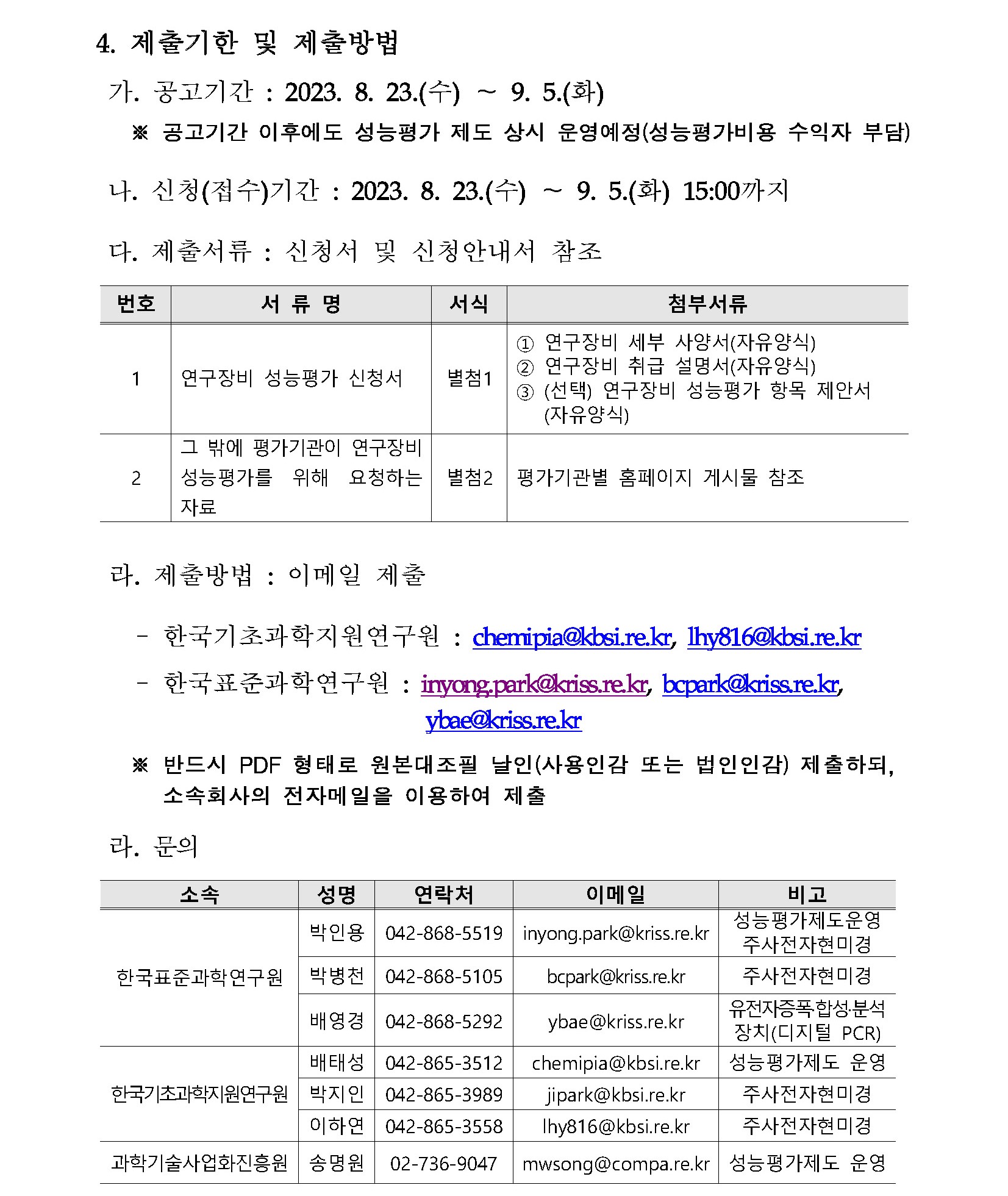 4. 제출기한 및 제출방법 가. 공고기간 : 2023. 8. 23.(수)~9. 5.(화) ※ 공고기간 이후에도 성능평가 제도 상시 운영예정(성능평가비용 수익자 부담) 나. 신청(접수)기간 : 2023. 8. 23.(수)~9. 5.(화) 15:00까지 다. 제출서류 : 신청서 및 신청안내서 참조 번호, 서류명, 서식, 첨부서류에 대한 표입니다. 1 연구장비 성능평가 신청서 별첨1 1번 연구장비 세부 사양서(자유양식) 2번 연구장비 취급 설명서(자유양식) 3번 (선택)연구장비 성능평가 항목 제안서(자유양식) 2 그 밖에 평가기관이 연구장비 성능평가를 위해 요청하는 자료 별첨2 평가기관별 홈페이지 게시물 참조 라. 제출방법 : 이메일 제출 한국기초과학지원연구원: chemipia@kbsi.re.kr, lhy816@kbsi.re.kr 한국표준과학연구원: inyong.park@kriss.re.kr, bcpark@kriss.re.kr, ybae@kriss.re.kr ※ 반드시 PDF 형태로 원본대조필 날인(사용인감 또는 법인인감) 제출하되, 소속회사의 전자메일을 이용하여 제출 라. 문의 소속, 성명, 연락처, 이메일, 비고에 대해 설명한 표입니다. 한국표준과학연구원 박인용 042-868-5519 inyong.park@kriss.re.kr 성능평가제도운영 주사전자현미경 한국표준과학연구원 박병천 042-868-5105 bcpark@kriss.re.kr 주사전자현미경 한국표준과학연구원 배영경 042-868-5292 ybae @kriss.re.kr 유전자증폭·합성·분석장치(디지털 PCR) 한국기초과학지원연구원 배태성 042-865-3512 chemipia@kbsi.re.kr 성능평가제도 운영 한국기초과학지원연구원 박지인 042-865-3989 jipark@kbsi.re.kr 주사전자현미경 한국기초과학지원연구원 이하연 042-865-3558 lhy816@kbsi.re.kr 주사전자현미경 과학기술사업화진흥원 송명원 02-736-9047 mwsong@compa.re.kr 성능평가제도 운영