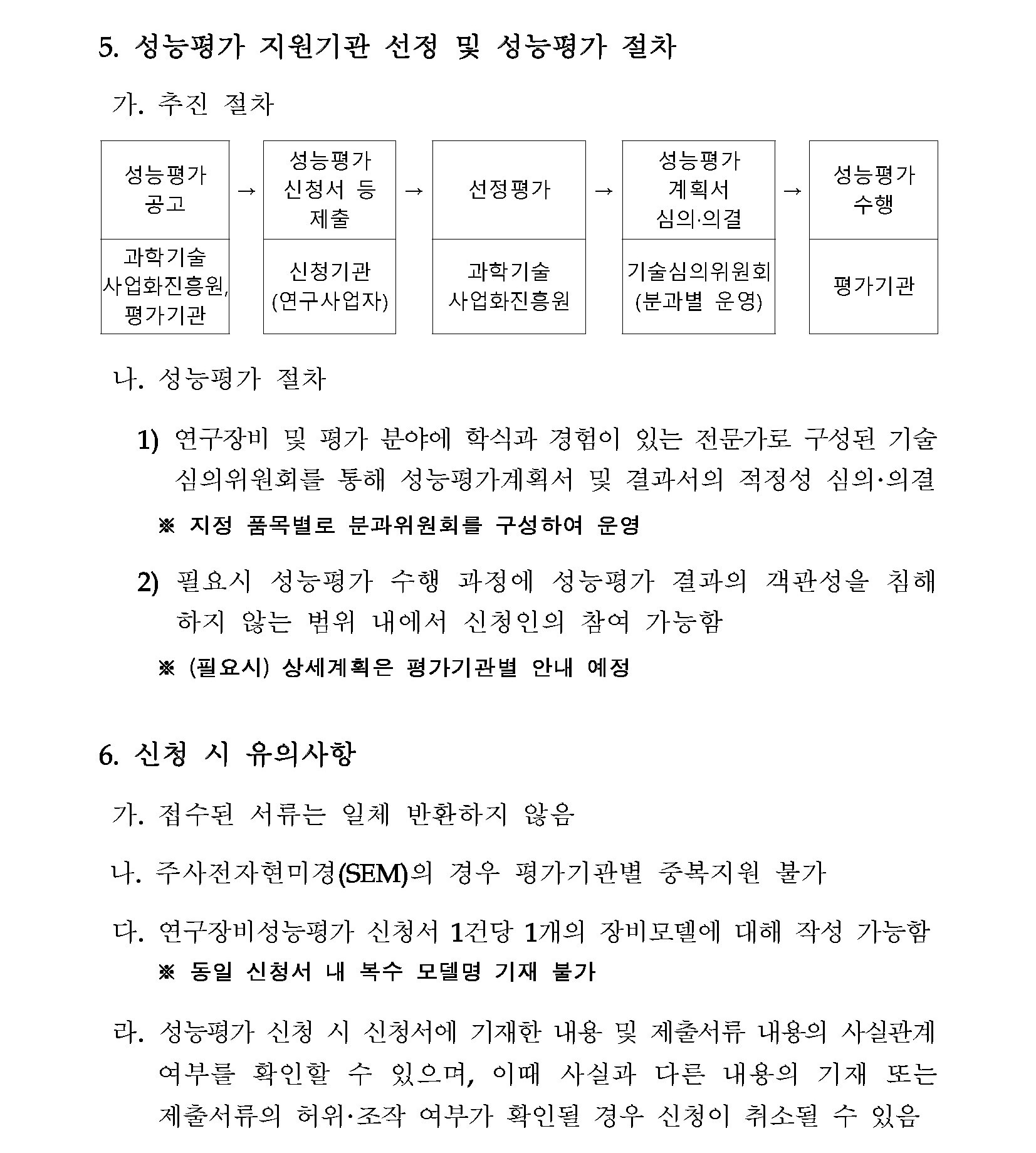 5. 성능평가 지원기관 선정 및 성능평가 절차 가. 추진 절차 (순서대로) 성능평가 성능평가 공고 신청서 등 제출 선정평가 성능평가 계획서 심의·의결 성능평가 수행 과학기술사업화진흥원, 평가기관 신청기관(연구사업자) 과학기술사업화진흥원 기술심의위원회(분과별 운영) 평가기관 나. 성능평가 절차 1) 연구장비 및 평가 분야에 학식과 경험이 있는 전문가로 구성된 기술 심의위원회를 통해 성능평가계획서 및 결과서의 적정성 심의·의결 ※ 지정 품목별로 분과위원회를 구성하여 운영 2) 필요시 성능평가 수행 과정에 성능평가 결과의 객관성을 침해하지 않는 범위 내에서 신청인의 참여 가능함 ※(필요시)상세계획은 평가기관별 안내 예정 6. 신청 시 유의사항 가. 접수된 서류는 일체 반환하지 않음 나. 주사전자현미경(SEM)의 경우 평가기관별 중복지원 불가 다. 연구장비성능평가 신청서 1건당 1개의 장비모델에 대해 작성 가능함 ※동일 신청서 내 복수 모델명 기재 불가 라. 성능평가 신청 시 신청서에 기재한 내용 및 제출서류 내용의 사실관계 여부를 확인할 수 있으며, 이때 사실과 다른 내용의 기재 또는 제출서류의 허위·조작 여부가 확인될 경우 신청이 취소될 수 있음