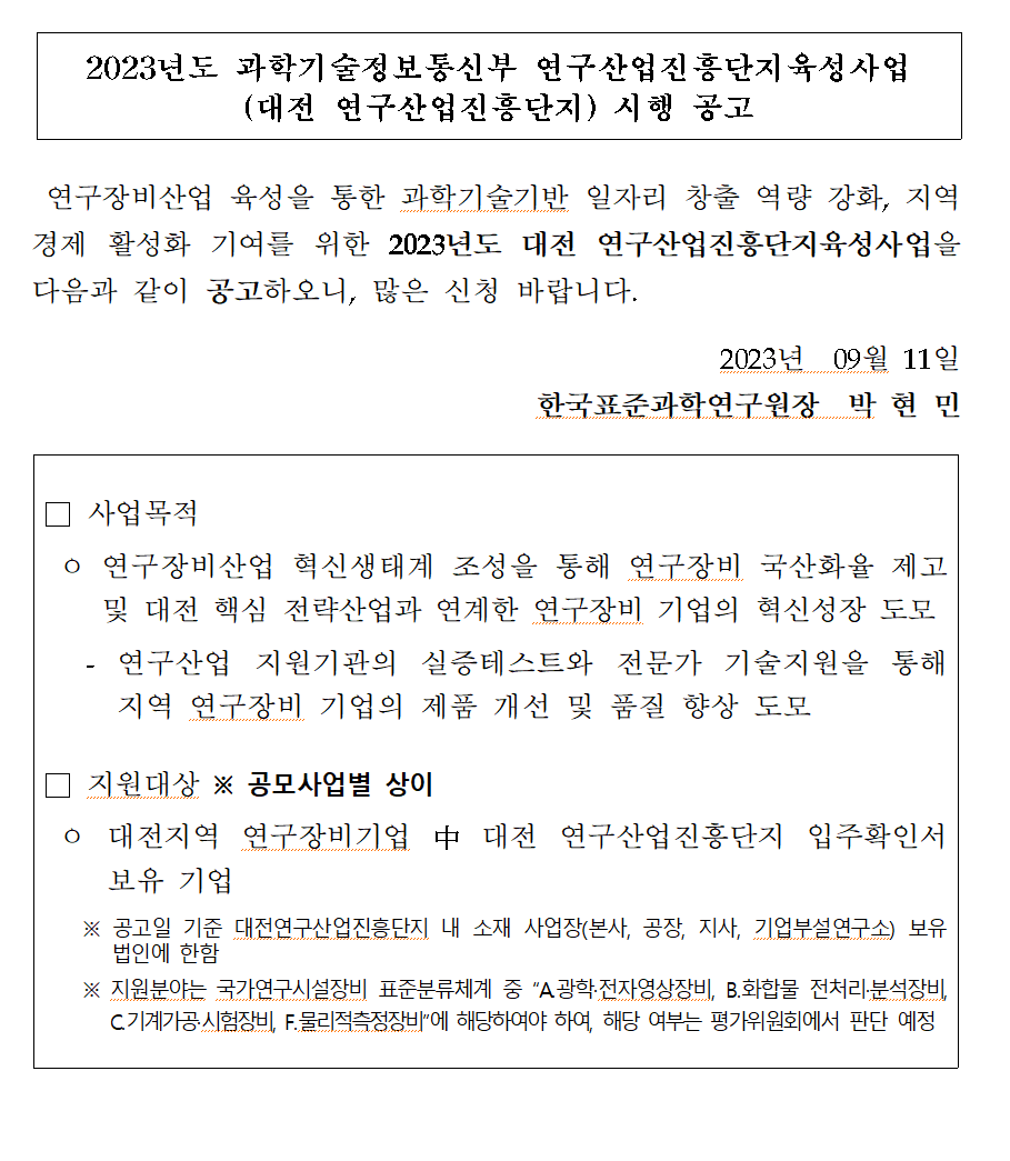 2023년도 과학기술정보통신부 연구산업진흥단지 육성사업 (대전 연구산업진흥단지)       시행 공고 연구장비산업 육성을 통한 과학기술기반 일자리 창출 역량 강화, 지역 경제 활성화 기여를       위한 2023년도 대전 연구산업진흥단지육성사업을 다음과 같이 공고하오니, 많은 신청 바랍니다.       2023년 09월 11일 한국표준과학연구원장 박현민 사업목적 첫 번째, 연구장비산업 혁신생태계 조성을       통해 연구장비 국산화율 제고 및 대전 핵심 전략산업과 연계한 연구장비 기업의 혁신성장 도모 두       번째, 연구산업 지원기관의 실증테스트와 전문가 기술지원을 통해 지역 연구장비 기업의 제품 개선       및 품질 향상 도모 지원대상 ※ 공모사업별 상이 대전지역 연구장비기업 中 대전 연구산업진흥단지       입주확인서 보유기업 ※ 공고일 기준 대전연구산업진흥단지 내 소재 사업장(본사, 공장, 지사,       기업부설연구소) 보유 법인에 한함 ※ 지원분야는 국가연구시설장비 표준분류체계 중 A       광학·전자영상장비, B.화합물 전처리·분석장비, C.기계가공·시험장비, F. 물리적측정장비