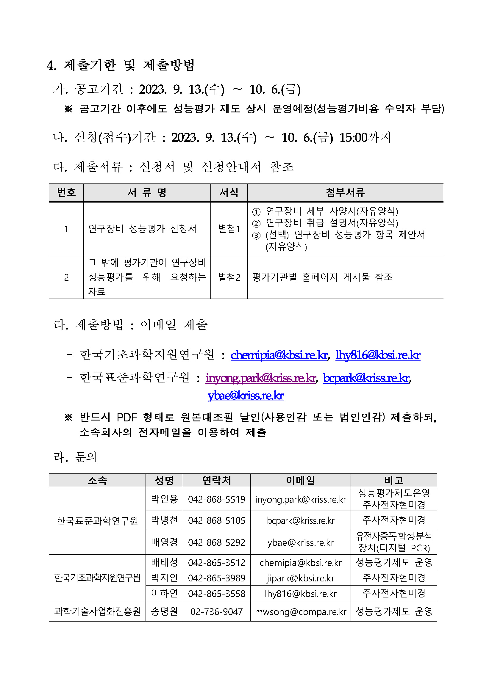 4. 제출기한 및 제출방법 가. 공고기간 : 2023. 9. 13.(수)~10. 6.(금) ※ 공고기간 이후에도 성능평가 제도 상시 운영예정(성능평가비용 수익자 부담) 나. 신청(접수)기간 : 2023. 9. 13.(수)~10. 6.(금) 15:00까지 다. 제출서류 : 신청서 및 신청안내서 참조 번호, 서류명, 서식, 첨부서류에 대한 표입니다. 1 연구장비 성능평가 신청서 별첨1 1번 연구장비 세부 사양서(자유양식) 2번 연구장비 취급 설명서(자유양식) 3번 (선택)연구장비 성능평가 항목 제안서(자유양식) 2 그 밖에 평가기관이 연구장비 성능평가를 위해 요청하는 자료 별첨2 평가기관별 홈페이지 게시물 참조 라. 제출방법 : 이메일 제출 한국기초과학지원연구원: chemipia@kbsi.re.kr, lhy816@kbsi.re.kr 한국표준과학연구원: inyong.park@kriss.re.kr, bcpark@kriss.re.kr, ybae@kriss.re.kr ※ 반드시 PDF 형태로 원본대조필 날인(사용인감 또는 법인인감) 제출하되, 소속회사의 전자메일을 이용하여 제출 라. 문의 소속, 성명, 연락처, 이메일, 비고에 대해 설명한 표입니다. 한국표준과학연구원 박인용 042-868-5519 inyong.park@kriss.re.kr 성능평가제도운영 주사전자현미경 한국표준과학연구원 박병천 042-868-5105 bcpark@kriss.re.kr 주사전자현미경 한국표준과학연구원 배영경 042-868-5292 ybae @kriss.re.kr 유전자증폭·합성·분석장치(디지털 PCR) 한국기초과학지원연구원 배태성 042-865-3512 chemipia@kbsi.re.kr 성능평가제도 운영 한국기초과학지원연구원 박지인 042-865-3989 jipark@kbsi.re.kr 주사전자현미경 한국기초과학지원연구원 이하연 042-865-3558 lhy816@kbsi.re.kr 주사전자현미경 과학기술사업화진흥원 송명원 02-736-9047 mwsong@compa.re.kr 성능평가제도 운영