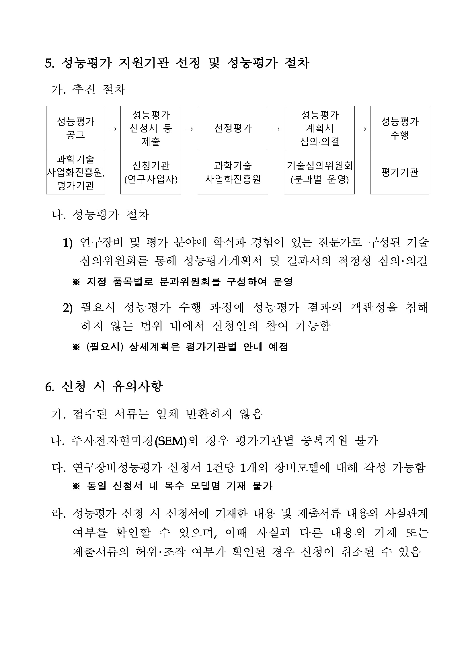 5. 성능평가 지원기관 선정 및 성능평가 절차 가. 추진 절차 (순서대로) 성능평가 성능평가 공고 신청서 등 제출 선정평가 성능평가 계획서 심의·의결 성능평가 수행 과학기술사업화진흥원, 평가기관 신청기관(연구사업자) 과학기술사업화진흥원 기술심의위원회(분과별 운영) 평가기관 나. 성능평가 절차 1) 연구장비 및 평가 분야에 학식과 경험이 있는 전문가로 구성된 기술 심의위원회를 통해 성능평가계획서 및 결과서의 적정성 심의·의결 ※ 지정 품목별로 분과위원회를 구성하여 운영 2) 필요시 성능평가 수행 과정에 성능평가 결과의 객관성을 침해하지 않는 범위 내에서 신청인의 참여 가능함 ※(필요시)상세계획은 평가기관별 안내 예정 6. 신청 시 유의사항 가. 접수된 서류는 일체 반환하지 않음 나. 주사전자현미경(SEM)의 경우 평가기관별 중복지원 불가 다. 연구장비성능평가 신청서 1건당 1개의 장비모델에 대해 작성 가능함 ※동일 신청서 내 복수 모델명 기재 불가 라. 성능평가 신청 시 신청서에 기재한 내용 및 제출서류 내용의 사실관계 여부를 확인할 수 있으며, 이때 사실과 다른 내용의 기재 또는 제출서류의 허위·조작 여부가 확인될 경우 신청이 취소될 수 있음