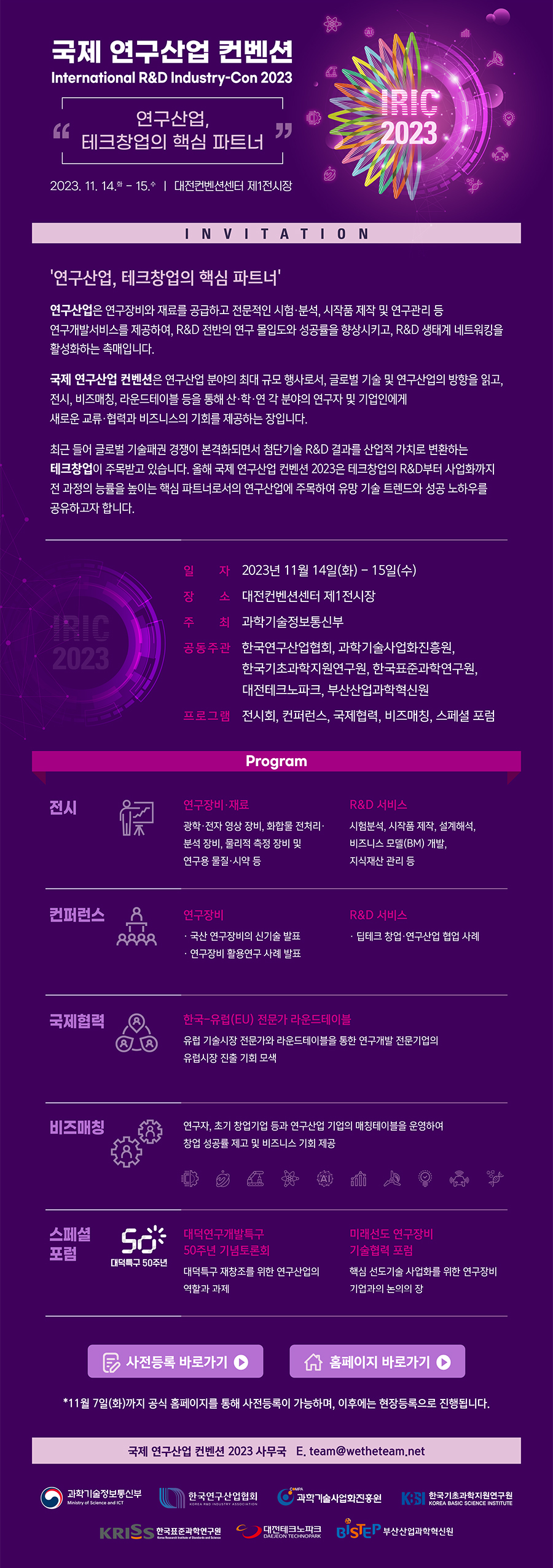 국제 연구산업 컨벤션 International R&D Industry-Con 2023 '연구산업, 테크창업의 핵심 파트너'  2023.11.14.화 - 15.수 | 대전컨베션센터 제1전시장 IRIC 2023 INVITATION '연구산업, 테크창업의 핵심 파트너'         연구산업은 연구장비와 재료를 공급하고 전문적인 시험, 분석, 시작품 제작 및 연구관리 등 연구개발서비스를 제공하여, R&D 전반의 연구 몰입도와 성공률을 향상시키고, R&D 생태계 네트워킹을 활성화하는 촉매입니다.         국제 연구산업 컨벤션은 연구산업 분야의 최대 규모 행사로서, 글로벌 기술 및 연구산업의 방향을 읽고, 전시, 비즈매칭, 라운드테이블 등을 통해 산,학,연,각 분야의 연구자 및 기업인에게 새로운 교류, 협력과 비즈니스의 기회를 제공하는 장입니다         최근 들어 글로벌 기술패권 경쟁이 본격화되면서 첨단기술 R&D 결과를 산업적 가치로 변환하는 테크창업이 주목받고 있습니다. 올해 국제 연구산업 컨벤션 2023은 테크창업의 R&D부터 사업화까지 전 과정의 능률을 높이는 핵심 파트너로서의         연구산업에 주목하여 유망 기술 트렌드와 성공 노하우를 공유하고자 합니다.         일자 2023년 11월 14일(화) - 15일(수) 장소 대전컨베션센터 제1전시장 주최 과학기술정보통신부 공동주관 한국연구산업협회, 과학기술사업화진흥원, 한국기초과학지원연구원, 한국표준과학연구원, 대전테크노파크, 부산산업과학혁신원         프로그램 전시회, 컨퍼런스, 국제협력, 비즈매칭, 스페셜 포럼         Program 전시에 대한 설명입니다. 연구장비, 재료는 괗학, 전자, 영상 장비, 화합물 전처리, 분석 장비, 물리적 측정 장비 및 연구용 물질, 시약 등 R&D 서비스는 시험분석, 시작품 제작, 설계해석, 비즈니스모델(BM) 개발, 지식재산 관리 등이 있습니다.       컨퍼런스에 대한 설명입니다. 연구장비는 국산 연구장비의 신기술 발표, 연구장비 활용연구 사례 발표가 있고, R&D 서비스에는 딥테크 창업, 연구산업 협업 사례가 있습니다.        국제협력에 대한 설명입니다. 한국-유럽(EU) 전문가 라운드테이블에는 유럽 기술시장 전문가와 라운드테이블을 통한 연구개발 전문기업의 유럽시장 진출 기회 모색이 있습니다.        비즈매칭에 대한 설명입니다. 연구자, 초기 창업기업 등과 연구산업 기업의 매칭 테이블을 운영하여 창업 성공률 제고 및 비즈니스 기회 제공이 있습니다.        스페셜 포럼(대덭특구 50주년)에 대한 설명입니다. 대덕연구개발특구 50주년 기념토론회에는 대덕특구 재창조를 위한 연구산업의 역할과 과제가 있고, 미래선도 연구장비 기술협력 포럼에는 핵심 선도기술 사업화를 위한       연구장비 기업과의 논의의 장이 있습니다.        사전등록 바로가기 우측 바로가기 이미지(링크없음) 홈페이지 바로가기 우측 바로가기 이미지(링크없음)        *11월 7일(화)까지 공식 홈페이지를 통해 사전등록이 가능하며, 이후에는 현장등록으로 진행됩니다.        국제 연구산업 컨벤션 2023 사무국 E. team@wetheteam.net        과학기술정보통신부 한국연구산업협회 과학기술사업화진흥원 한국기초과학지원연구원 KRISS한국표준과학연구원 대전테크노파크 BiSTEP부산산업과학혁신원         