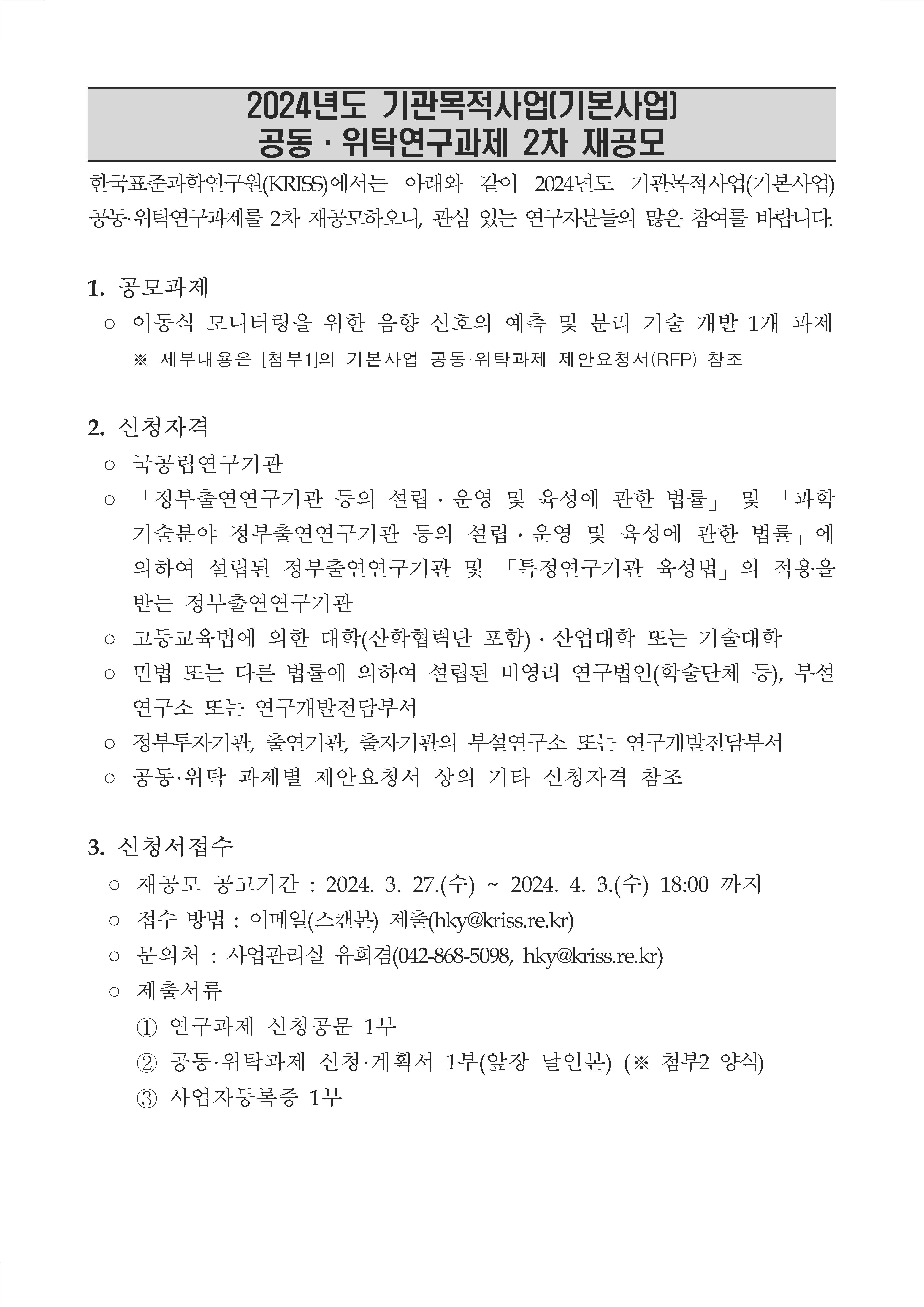 2024년도 기관목적사업[기본사업] 공동 · 위탁연구과제 2차 재공모 한국표준과학연구원(KRISS)에서는 아래와 같이 2024년도 기관목적사업(기본사업) 공동·위탁연구과제를 2차 재공모하오니, 관심 있는 연구자분들의 많은 참여를 바랍니다.  1. 공모과제 o 이동식 모니터링을 위한 음향 신호의 예측 및 분리 기술 개발 1개 과제 ※ 세부내용은 [첨부1]의 기본사업 공동·위탁과제 제안요청서(RFP) 참조  2. 신청자격 ○ 국공립연구기관 o 「정부출연연구기관 등의 설립 · 운영 및 육성에 관한 법률」 및 「과학 기술분야 정부출연연구기관 등의 설립 · 운영 및 육성에 관한 법률」 에 의하여 설립된 정부출연연구기관 및 「특정연구기관 육성법」 의 적용을 받는 정부출연연구기관 ○ 고등교육법에 의한 대학(산학협력단 포함) · 산업대학 또는 기술대학 o 민법 또는 다른 법률에 의하여 설립된 비영리 연구법인(학술단체 등), 부설 연구소 또는 연구개발전담부서 ○ 정부투자기관, 출연기관, 출자기관의 부설연구소 또는 연구개발전담부서 ○ 공동·위탁 과제별 제안요청서 상의 기타 신청자격 참조  3. 신청서접수 ○ 재공모 공고기간 : 2024. 3. 27.(수) ~ 2024. 4. 3.(수) 18:00 까지 ○ 접수 방법 : 이메일(스캔본) 제출(hky@kriss.re.kr) ○ 문의처 : 사업관리실 유희겸(042-868-5098, hky@kriss.re.kr) 0 제출서류 1 연구과제 신청공문 1부 2 공동·위탁과제 신청·계획서 1부(앞장 날인본) (※ 첨부2 양식) 사업자등록증 1부