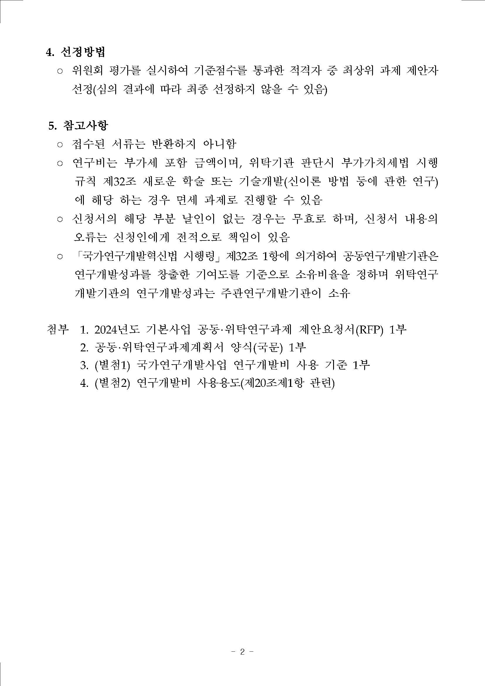 4. 선정방법 ○ 위원회 평가를 실시하여 기준점수를 통과한 적격자 중 최상위 과제 제안자 선정(심의 결과에 따라 최종 선정하지 않을 수 있음)  5. 참고사항 ○ 접수된 서류는 반환하지 아니함 ○ 연구비는 부가세 포함 금액이며, 위탁기관 판단시 부가가치세법 시행 규칙 제32조 새로운 학술 또는 기술개발(신이론 방법 등에 관한 연구) 에 해당 하는 경우 면제 과제로 진행할 수 있음 ○ 신청서의 해당 부분 날인이 없는 경우는 무효로 하며, 신청서 내용의 오류는 신청인에게 전적으로 책임이 있음 ㅇ 「국가연구·개발혁신법 시행령」 제32조 1항에 의거하여 공동연구개발기관은 연구개발성과를 창출한 기여도를 기준으로 소유비율·을 정하며 위탁연구 개발기관의 연구개발성과는 주관연구개발기관이 소유  첨부 1. 2024년도, 기본사업 공동·위타연구·과제 제안요청서(RFP) 1부 2. 농동·위탁언구과제계획서 양식(국분) 1부 3. (별첨1) 국가연구개발사업 연구개발비 사용 기준 1부 4. (별첨2) 연구개발비 사용용도(제20조제1항 관련)