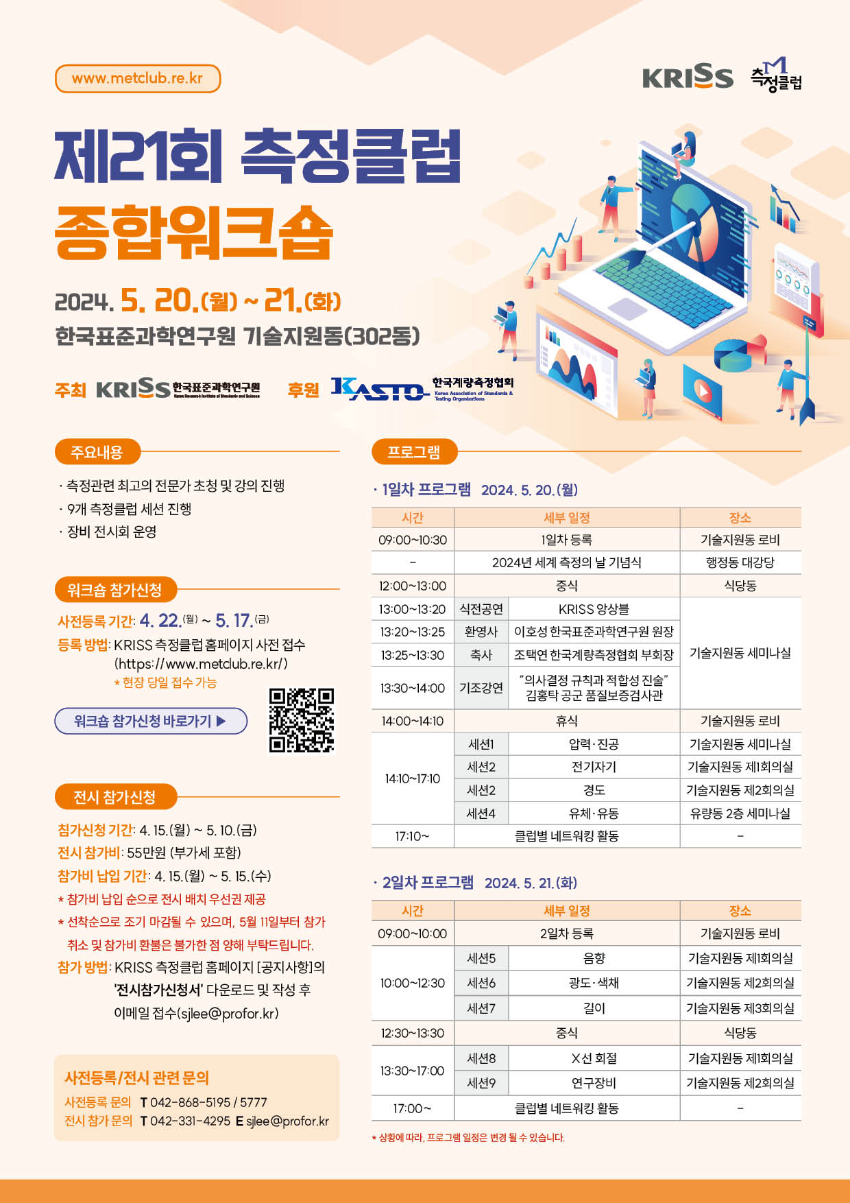 www.metclub.re.kr  KRISS 측정클럽 제21회 측정클럽 종합위크숍 2024. 5. 20.(월)~21.(화) 한국표준과학연구원 기술지원동(302동) 주최 KRISS 한국표준과학인구원 후원 한국계량측정협회 주요내용 · 측정관련 최고의 전문가 초청 및 강의 진행 · 9개 측정클럽 세션 진행 · 장비 전시회 운영 워크숍 참가신청 사전등록 기간: 4. 22.(월)~ 5.17.(금) 등록 방법: KRISS 측정클럽 홈페이지 사전 접수 (https://www.metclub.re.kr/) * 현장 당일 접수 가능 워크숍 참가신청 바로가기 ▶ 우측에 바로가기 QR 바코드 이미지가 있습니다. 전시 참가신청 참가신청 기간: 4.15.(월)~ 5.10.(금) 전시 참가비: 55만원 (부가세 포함) 참가비 납입 기간: 4. 15.(월) ~5. 15.(수) * 참가비 납입 순으로 전시 배치 우선권 제공 * 선착순으로 조기 마감될 수 있으며, 5월 11일부터 참가 취소 및 참가비 환불은 불가한 점 양해 부탁드립니다. 참가 방법: KRISS 측정클럽 홈페이지[공지사항]의 '전시참가신청서' 다운로드 및 작성 후 이메일 접수(sjlee@profor.kr) 사전등록/전시 관련 문의 사전등록 문의 T 042-868-5195 / 5777 전시 참가 문의 T 042-331-4295 E sjlee@profor.kr 프로그램 · 1일차 프로그램 2024. 5. 20.(월) 시간, 세부일정, 장소로 분류하여 정리한 표입니다. 시간 세부일정 장소 09:00~10:30 1일차 등록 기술지원동 로비 -  2024년 세계 측정의 날 기념식 정동 대강당 12:00~13:00 중식 식당동 13:00~13:20 식전공연 KRISS 앙상블 기술지원동 세미나실 13:20~13:25 환영사 이호성 한국표준과학연구원 원장 기술지원동 세미나실 13:25~13:30 축사 조택연 한국계량측정협회 부회장 기술지원동 세미나실 13:30~14:00 기조강연 '의사결정 규칙과 적합성 진술' 김홍탁 공군 품질보증검사관 기술지원동 세미나실 14:00~14:10 휴식 기술지원동 로비 14:10~17:10 세션1  압력 · 진공 기술지원동 세미나실 14:10~17:10 세션2  전기자기 기술지원동 제1회의실 14:10~17:10 세션2  경도 기술지원동 제2회의실 14:10~17:10 세션4 유체·유동 유량동 2층 세미나실 17:10~ 클럽별 네트워킹 활동 -  · 2일차 프로그램 2024.5.21.(화) 시간, 세부일정, 장소로 분류하여 정리한 표입니다. 시간 세부일정 장소 09:00~10:00 2일차 등록 기술지원동 로비 10:00~12:30 세션5 음향 기술지원동 제1회의실 10:00~12:30 세션6 광도·색채 기술지원동 제2회의실 10:00~12:30 세션7 길이 기술지원동 제3회의실 12:30~13:30 중식 식당동 13:30~17:00 세션8 X선 회절 기술지원동 제1회의실 13:30~17:00 세션9 연구장비 기술지원동 제2회의실 17:00~ 클럽별 네트워킹 활동 - * 상황에 따라, 프로그램 일정은 변경 될 수 있습니다.