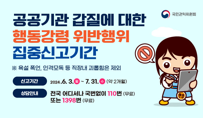 공공기관 갑질에 대한 행동강령 위반행위 집중신고기간 ※ 욕설 폭언, 인격모독 등 직장내 괴롭힘은 제외 신고기간 2024.6. 3.월 ~ 7. 31. 수 (약 2개월) 상담안내 전국 어디서나 국번없이 110번 (무료) 또는 1398번 (무료) 국민권익위원회