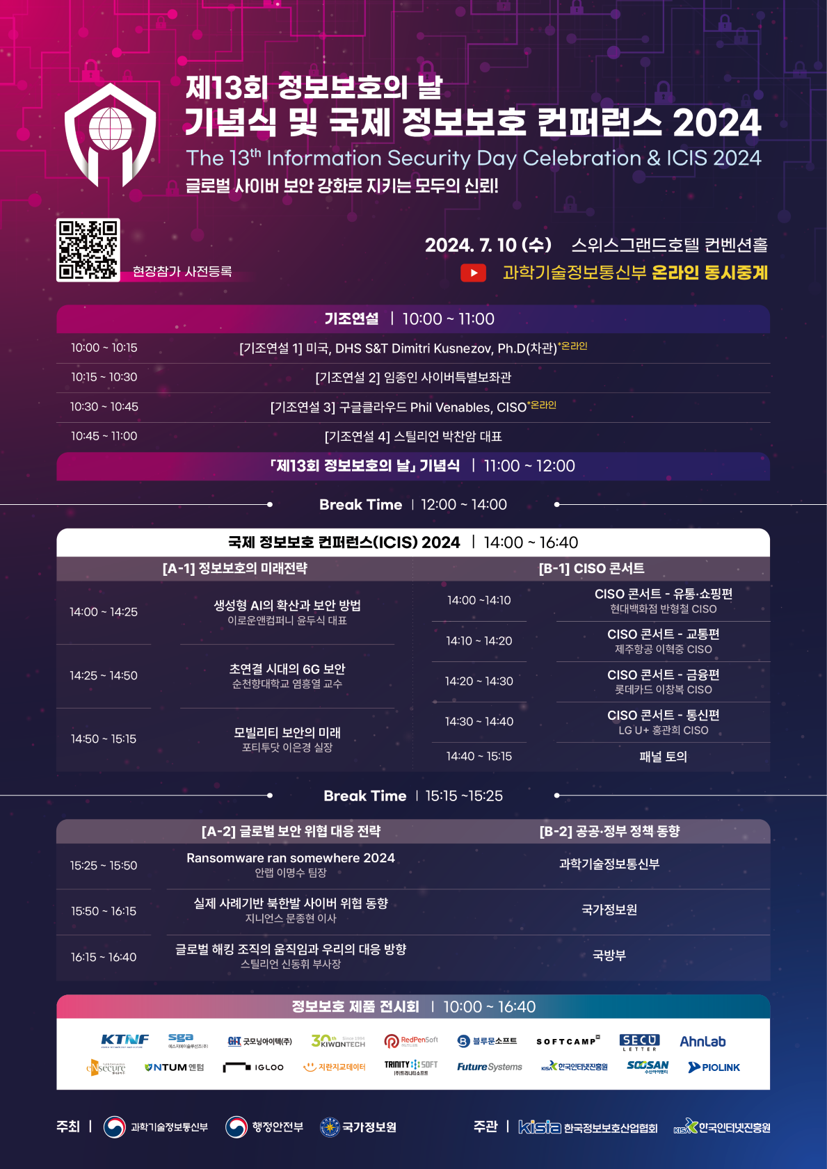 제13회 정보보호의 날 기념식 및 국제 정보보호 컨퍼런스 2024 The 13th Information Security Day Celebration & ICIS 2024 글로벌 사이버 보안 강화로 지키는 모두의 신뢰! 현장참가 사전등록 좌측에 바로가기 QR 바코드 이미지가 있습니다. 2024. 7. 10 (수) 스위스그랜드호텔 컨벤션홀 과학기술정보통신부 온라인 동시중계 기조연설 | 10:00 ~11:00 10:00 ~ 10:15 [기조연설 1] 미국, DHS S&T Dimitri Kusnezov, Ph.D(차관)*온라인 10:15 ~ 10:30 [기조연설 2] 임종인 사이버특별보좌관 10:30~ 10:45 [기조연설 3] 구글글라우드 Phil Venables, CISO'온라인 10:45 ~ 11:00 [기조연설 4] 스틸리언 박찬암 대표 「제13회 정보보호의 날」기념식 | 11:00~12:00 Break Time | 12:00 ~ 14:00 국제 정보보호 컨퍼런스(ICIS) 2024 | 14:00 ~ 16:40 [A-1] 정보보호의 미래전략 14:00~ 14:25 생성형 AI의 확산과 보안 방법 이로운앤컴퍼니 윤두식 대표 14:25 ~ 14:50 초연결 시대의 6G 보안 순천향대학교 염흥열 교수 14:50 ~ 15:15 모빌리티 보안의 미래 포티투닷 이은경 실장  [B-1] CISO 콘서트 14:00~14:10 CISO 콘서트 - 유통·쇼핑편 현대백화점 반형철 CISO 14:10 ~ 14:20 CISO 콘서트 - 교통편 제주항공 이혁중 CISO 14:20~14:30 CISO 콘서트 - 금융편 롯데카드 이창복 CISO 14:30~14:40 CISO 콘서트 - 통신편 LG U+ 홍관희 CISO 14:40 - 15:15 패널 토의 Break Time | 15:15~15:25 [A-2] 글로벌 보안 위협 대응 전략 15:25 ~ 15:50 Ransomware ran somewhere 2024 안랩 이명수 팀장 15:50~ 16:15 실제 사례기반 북한발 사이버 위협 동향 지니언스 문종현 이사 16:15 ~ 16:40 글로벌 해킹 조직의 움직임과 우리의 대응 방향 스틸리언 신동휘 부사장 [B-2] 공공·정부 정책 동향  과학기술정보통신부 국가정보원 국방부 정보보호 제품 전시회 | 10:00~ 16:40 KTNF Sga 굿모닝아이텍(주) 3KIWONTECH RedPenSoft B 블루문소프트 SOFTCAMP SECU AhnLab enSecure NTUM엔텀 IGLOO 지란지교데이터 TRINITY1 SOFT Future Systems 한국인터넷진흥원 SOOSAN PIOLNK 주최| 과학기술정보동신부 행정안전부 국가정보원 주관 | kisia 한국정보보호산업협회 한국인터넷진홍원