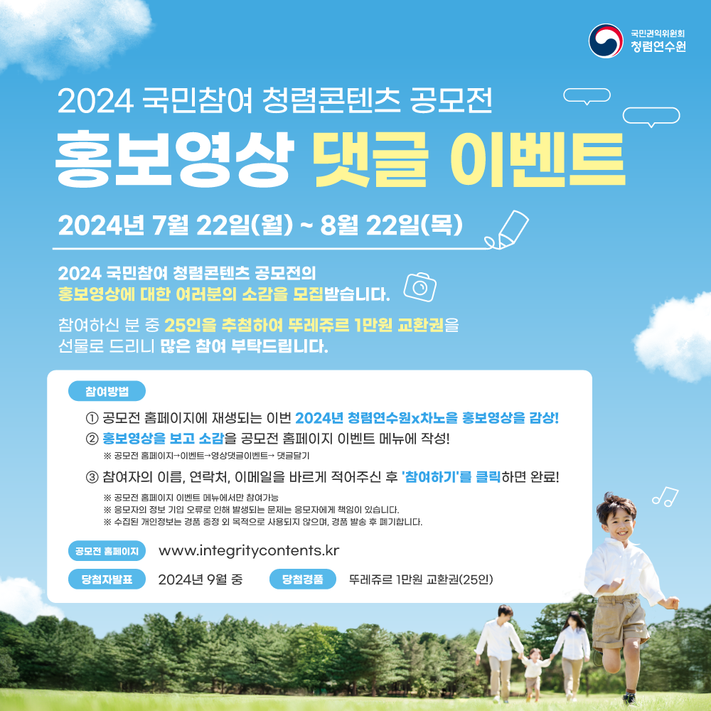 국민권익위원회 청렴연수원 2024 국민참여 청렴콘텐츠 공모전 홍보영상 댓글 이벤트 2024년 7월 22일(월) ~ 8월 22일(목) 2024 국민참여 청렴콘텐츠 공모전의 홍보영상에 대한 여러분의 소감을 모집받습니다. 참여하신 분 중 25인을 추첨하여 뚜레쥬르 1만원 교환권을 선물로 드리니 많은 참여 부탁드립니다. 참여방법 1 공모전 홈페이지에 재생되는 이번 2024년 청렴연수원×차노을 홍보영상을 감상! 2 홍보영상을 보고 소감을 공모전 홈페이지 이벤트 메뉴에 작성! ※ 공모전 홈페이지→이벤트→영상댓글이벤트→ 댓글달기 3 참여자의 이름, 연락처, 이메일을 바르게 적어주신 후 '참여하기'를 클릭하면 완료! ※ 공모전 홈페이지 이벤트 메뉴에서만 참여가능 ※ 응모자의 정보 기입 오류로 인해 발생되는 문제는 응모자에게 책임이 있습니다. ※ 수집된 개인정보는 경품 증정 외 목적으로 사용되지 않으며, 경품 발송 후 폐기합니다. 당첩자발표 2024년 9월 중 공모전 홈페이지 www.integritycontents.kr 당첨경품 뚜레쥬르 1만원 교환권(25인)