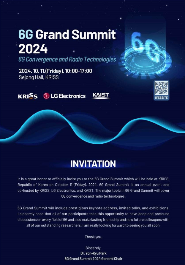 6G Grand Summit 2024 6G Convergence and Radio Technologies 2024. 10. 11.(Friday), 10:00-17:00 Sejong Hall, KRISS KRISS LG Electronics KAIST 우측에 바로가기(/menu.es?mid=a10107030101) QR 바코드 이미지가 있습니다. WEBSITE INVITATION It is a great honor to officially invite you to the 6G Grand Summit which will be held at KRISS, Republic of Korea on October 11 (Friday), 2024. 6G Grand Summit is an annual event and co-hosted by KRISS, LG Electronics, and KAIST. The major topic in 6G Grand Summit will cover 6G convergence and radio technologies. 6G Grand Summit will include prestigious keynote address, invited talks, and exhibitions. I sincerely hope that all of our participants take this opportunity to have deep and profound discussions on every field of 6G and also make lasting friendship and new future colleagues with all of our outstanding researchers. I am really looking forward to seeing you all soon. Thank you. Sincerely, Dr. Yon-Kyu Park 6G Grand Summit 2024 General Chair