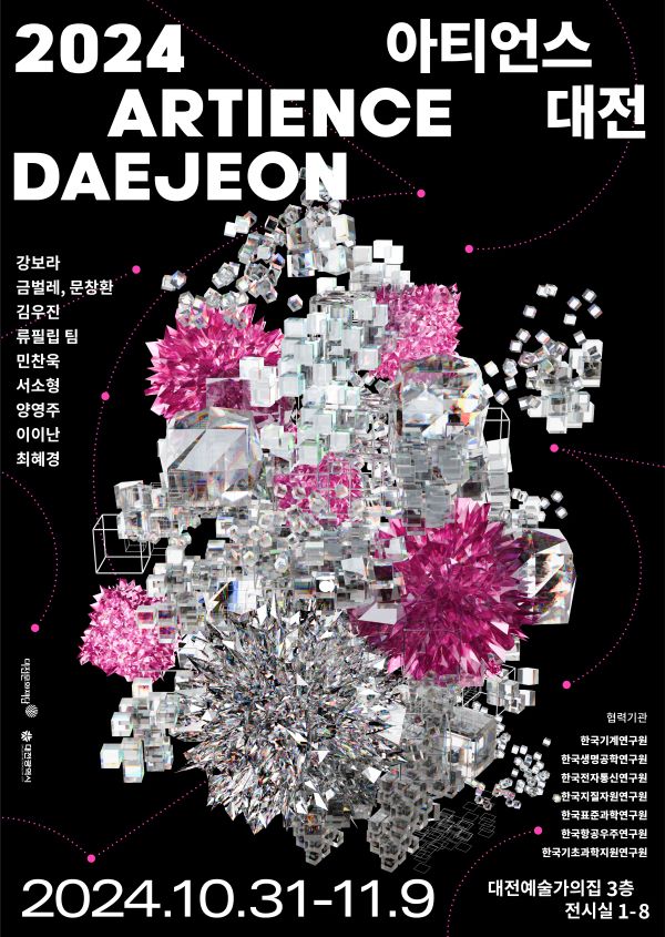 2024 ARTIENCE DAEJEON 아티언스 대전 강보라 금벌레, 문창환 김우잔 류필립 팀 민찬욱 서소형 양영주 이이난 최혜경 ※ 대전광역시 협력기관 한국기계연구원 한국생명공학연구원 한국전자통신연구원 •한국지질자원연구원 한국표준과학연구원 한국항공우주연구원 한국기초과학지원연구원 대전예술가의집 3층 2024.10.31-11.9 전시실 1-8