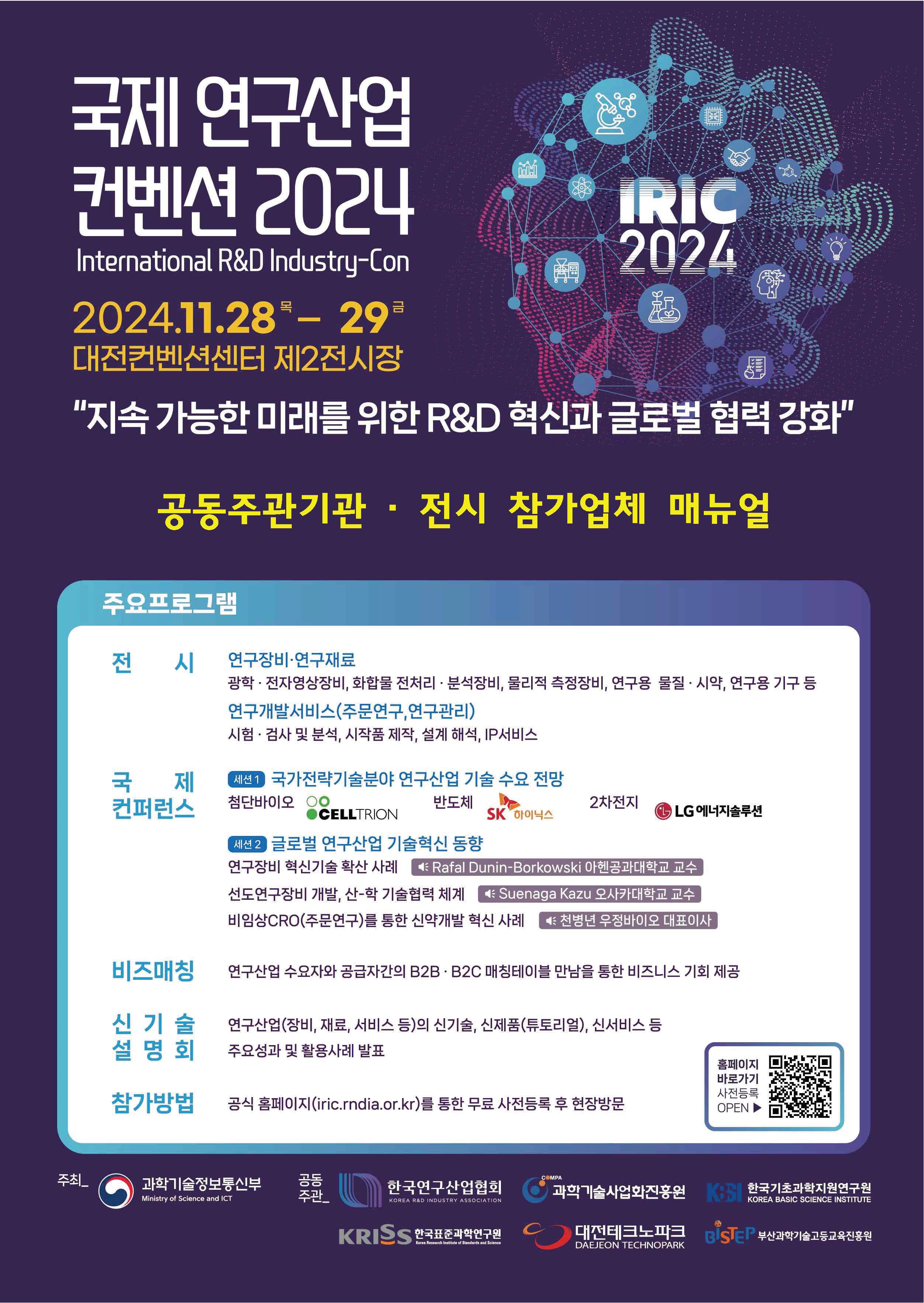  국제 연구산업 컨벤션 | 2024 International R&D Industry-Con | 2024.11.28 - 29 대전컨벤션센터 제2전시장| '지속 가능한 미래를 위한 R&D 혁신과 글로벌 협력 강화' 공동주관기관 · 전시 참가업체 매뉴얼 주요프로그램 전 시 IRIC 2024 국제 컨퍼런스 세션1 국가전략기술분야 연구산업 기술 수요 전망 첨단바이오 CELLTRION 반도체 SK 하이닉스 2차전지 LG에너지솔루션 세션2 글로벌 연구산업 기술혁신 동향 연구장비 혁신기술 확산 사례 Rafal Dunin-Borkowski 아헨공과대학교 교수 선도연구장비 개발, 산-학 기술협력 체계 Suenaga Kazu 오사카대학교 교수 비임상CRO(주문연구)를 통한 신약개발 혁신 사례 천병년 우정바이오 대표이사 비즈매칭 연구산업 수요자와 공급자간의 B2B · B2C 매칭테이블 만남을 통한 비즈니스 기회 제공 신기술설명회 연구산업(장비, 재료, 서비스 등)의 신기술, 신제품(튜토리얼), 신서비스 등 주요성과 및 활용사례 발표 참가방법 공식 홈페이지(iric.rndia.or.kr)를 통한 무료 사전등록 후 현장방문 우측에 공식 홈페이지 바로가기 (iric.rndia.or.kr) 사전등록 OPEN 바코드 이미지가있습니다. 연구장비·연구재료 광학 · 전자영상장비, 화합물 전처리 · 분석장비, 물리적 측정장비, 연구용 물질 · 시약, 연구용 기구 등 연구개발서비스(주문연구,연구관리) 시험 · 검사 및 분석, 시작품 제작, 설계 해석, IP서비스 주최 과학기술정보통신부 Ministry of Science and ICT 공동주관 한국연구산업협회 KOREA RAD NOUSTRY A550C ATION 과학기술사업화진홍원 한국기초과학지원연구원 KOREA BASIC SCIENCE INSTITUTE 대전테크노파크 DAEJEON TECHNOPARK KRISS 한국표준과학연구원 BISTEP 부산과학기술고등교육진홍원 