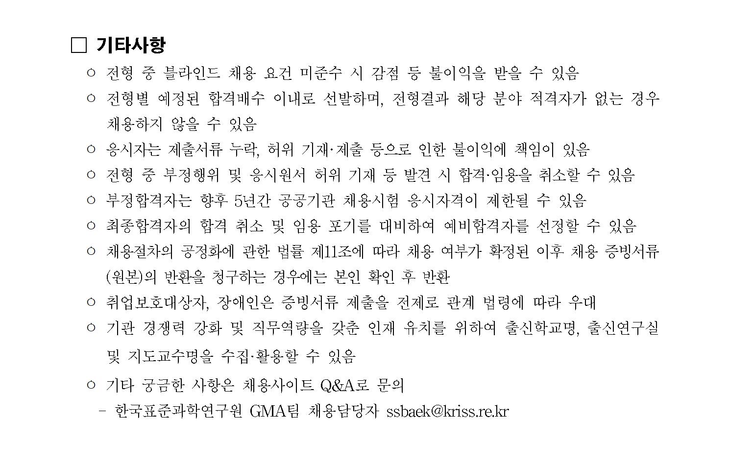 기타사항 ㅇ 전형 중 블라인드 채용 요건 미준수 시 감점 등 불이익을 받을 수 있음 ㅇ 전형별 예정된 합격배수 이내로 선발하며, 전형결과 해당 분야 적격자가 없는 경우채용하지 않을 수 있음 ㅇ 응시자는 제출서류 누락, 허위 기재?제출 등으로 인한 불이익에 책임이 있음 ㅇ 전형 중 부정행위 및 응시원서 허위 기재 등 발견 시 합격&middot;임용을 취소할 수 있음ㅇ 부정합격자는 향후 5년간 공공기관 채용시험 응시자격이 제한될 수 있음 ㅇ 최종합격자의 합격 취소 및 임용 포기를 대비하여 예비합격자를 선정할 수 있음ㅇ 채용절차의 공정화에 관한 법률 제11조에 따라 채용 여부가 확정된 이후 채용 증빙서류(원본)의 반환을 청구하는 경우에는 본인 확인 후 반환 ㅇ 취업보호대상자, 장애인은 증빙서류 제출을 전제로 관계 법령에 따라 우대  ㅇ 기관 경쟁력 강화 및 직무역량을 갖춘 인재 유치를 위하여 출신학교명, 출신연구실및 지도교수명을 수집&middot;활용할 수 있음 ㅇ 기타 궁금한 사항은 채용사이트 Q&A로 문의 - 한국표준과학연구원 GMA팀 채용담당자 ssbaek@kriss.re.kr