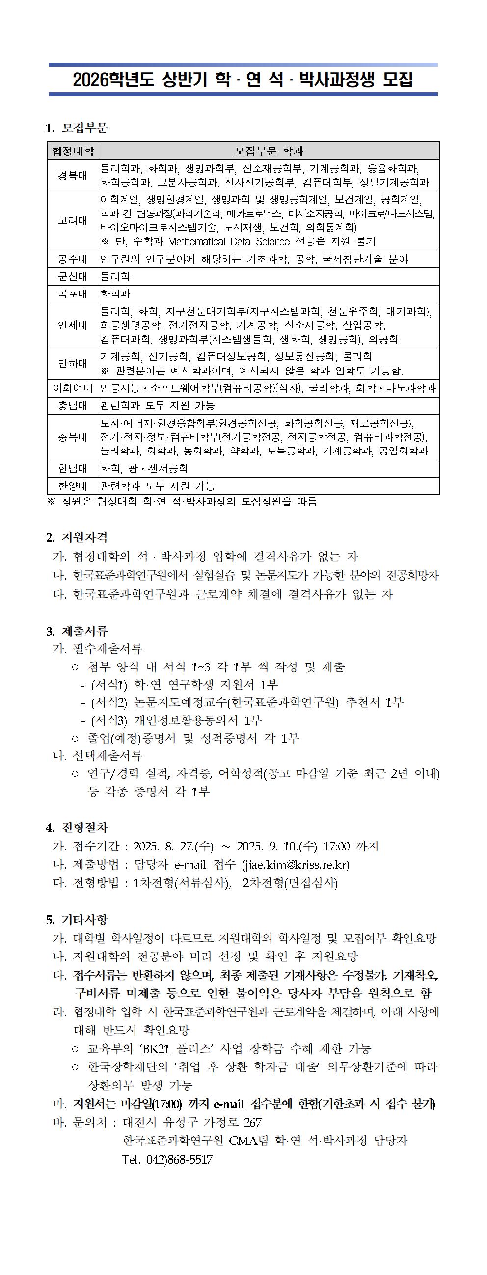 2026학년도 상반기 학&middot;연 석&middot;박사과정생 모집 안내 이미지.       제목: '2026학년도 상반기 학&middot;연 석&middot;박사과정생 모집'.       1. 모집부문 표로 구성됨.          표 내용:     협정대학별 모집부문 학과 안내  경북대: 물리학과, 화학과, 생명과학부, 신소재공학부, 기계공학과, 응용화학과, 화학공학과, 고분자공학과, 전자전기공학부, 컴퓨터학부, 정밀기계공학과  고려대: 이학계열, 생명환경계열, 생명과학 및 생명공학계열, 보건계열, 공학계열, 학&middot;연 간 협동과정(과학기술학, 메카트로닉스, 머신스포츠공학, 마이크로/나노시스템, 바이오마이크로시스템기술, 도시재생, 보건학, 의학통계학) ※ 단, 수학과 Mathematical Data Science 전공은 지원 불가  공주대: 연구원의 연구분야에 해당하는 기초과학, 공학, 국제첨단기술 분야  군산대: 물리학과  목포대: 화학과  연세대: 물리학과, 화학, 지구천문대기학부(지구시스템과학, 천문우주학, 대기과학), 화공생명공학, 전기전자공학, 기계공학, 신소재공학, 산업공학, 컴퓨터과학, 생명과학부(시스템생물학, 생화학, 생명공학), 의공학  인하대: 기계공학, 전기공학, 컴퓨터정보공학, 정보통신공학, 물리학 등 관련분야. 예시되지 않은 학과 입학도 가능함.  이화여대: 인공지능&middot;소프트웨어학부(컴퓨터공학(석사), 물리학과, 화학&middot;나노과학과  충남대: 관련학과 모두 지원 가능  충북대: 도시&middot;에너지&middot;환경융합학부(환경공학전공, 화학공학전공, 재료공학전공), 전기&middot;전자&middot;정보&middot;컴퓨터학부(전기공학전공, 전자공학전공, 컴퓨터공학전공), 물리학과, 화학과, 농학과, 약학과, 토목공학과, 기계공학과, 공업화학과  한남대: 화학, 광&middot;센서공학  한양대: 관련학과 모두 지원 가능           표 하단 주석:     정원은 협정대학 학&middot;연 석&middot;박사과정의 모집정원을 따름.          2. 지원자격       가. 협정대학의 석&middot;박사과정 입학에 결격사유가 없는 자       나. 한국표준과학연구원에서 실험실습 및 논문지도가 가능한 분야의 전공희망자       다. 한국표준과학연구원과 근로계약 체결에 결격사유가 없는 자            3. 제출서류       가. 필수제출서류       - 첨부 양식 내 서식 1~3 각 1부씩 작성 및 제출         (서식1) 학&middot;연 연구학생 지원서 1부         (서식2) 논문지도예정교수(한국표준과학연구원) 추천서 1부         (서식3) 개인정보활용동의서 1부       - 졸업(예정)증명서 및 성적증명서 각 1부            나. 선택제출서류       - 연구/경력 실적, 자격증, 어학성적(공고 마감일 기준 최근 2년 이내) 등 각종 증명서 각 1부            4. 전형절차       가. 접수기간: 2025년 8월 27일(수) ~ 2025년 9월 10일(수) 17:00까지       나. 제출방법: 담당자 이메일 접수 (jiae.kim@kriss.re.kr)       다. 전형방법: 1차 전형(서류심사), 2차 전형(면접심사)          5. 기타사항       가. 대학별 학사일정이 다르므로 지원대학의 학사일정 및 모집여부 확인 요망       나. 지원대학의 전공분야 미리 선정 및 확인 후 지원 요망       다. 접수서류는 반환하지 않으며, 최종 제출된 기재사항은 수정 불가.           기재 착오, 구비서류 미제출 등으로 인한 불이익은 당사자 부담을 원칙으로 함.       라. 협정대학 입학 시 한국표준과학연구원과 근로계약을 체결하며, 아래 사항에 대해 반드시 확인 요망         ○ 교육부의 &lsquo;BK21 플러스&rsquo; 사업 장학금 수혜 제한 가능         ○ 한국장학재단의 &lsquo;취업 후 상환 학자금 대출&rsquo; 의무상환기준에 따라 상환의무 발생 가능       마. 지원서는 마감일(17:00)까지 e-mail 접수분에 한함 (기한 초과 시 접수 불가)       바. 문의처: 대전시 유성구 가정로 267           한국표준과학연구원 GMA팀 학&middot;연 석&middot;박사과정 담당자           전화번호: 042-868-5517