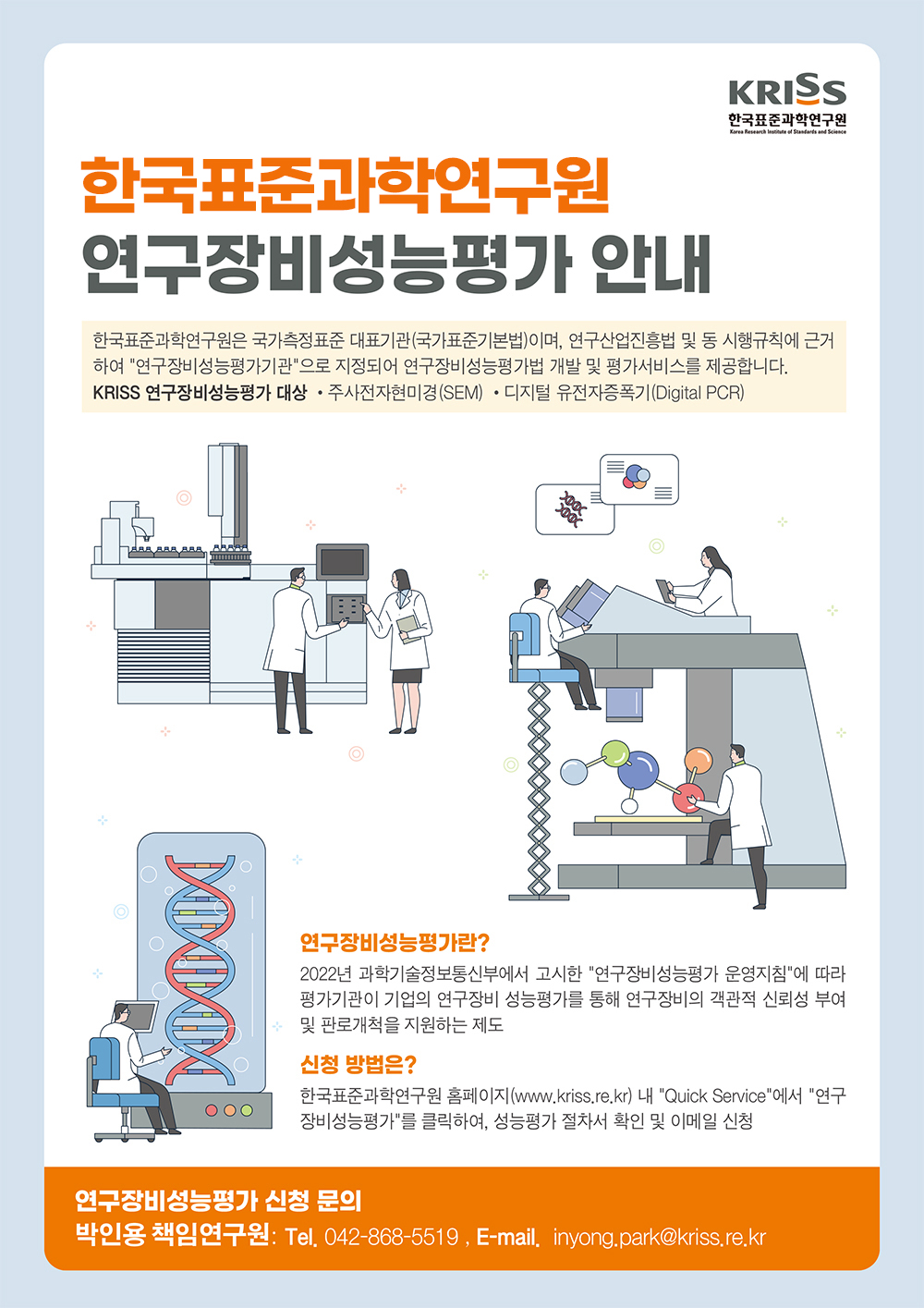 
				     			KRISS 한국표준과학연구원.
								연구장비성능평가 안내.
								한국표준과학연구원은 국가측정표준 대표기관(국가표준기본법)이며, 연구산업진흥법 및 동 시행규칙에 근거 하여 '연구장비성능평가기관'으로 지정되어 연구장비성능평가법 개발 및 평가서비스를 제공합니다.
								KRISS 연구장비성능평가 대상 •주사전자현미경(SEM) •디지털 유전자증폭기(Digital PCR).
								연구장비성능평가란?
								2022년 과학기술정보통신부에서 고시한 '연구장비성능평가 운영지침'에 따라
								평가기관이 기업의 연구장비 성능평가를 통해 연구장비의 객관적 신뢰성 부여
								및 판로개척을 지원하는 제도.
								신청 방법은?
								한국표준과학연구원 홈페이지(www.kriss.re.kr) 내 'Quick Service'에서 '연구
								장비성능평가'를 클릭하여, 성능평가 절차서 확인 및 이메일 신청.
								연구장비성능평가 신청 문의:
								박인용 책인연구원: Tel. 042-868-5519 E-mail. inyong.park@kriss.re.kr
				     		